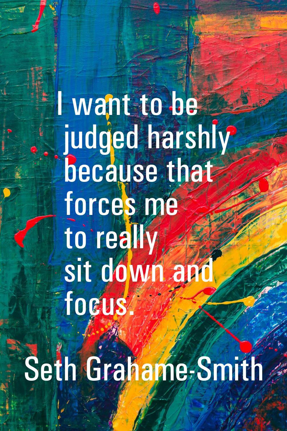 I want to be judged harshly because that forces me to really sit down and focus.