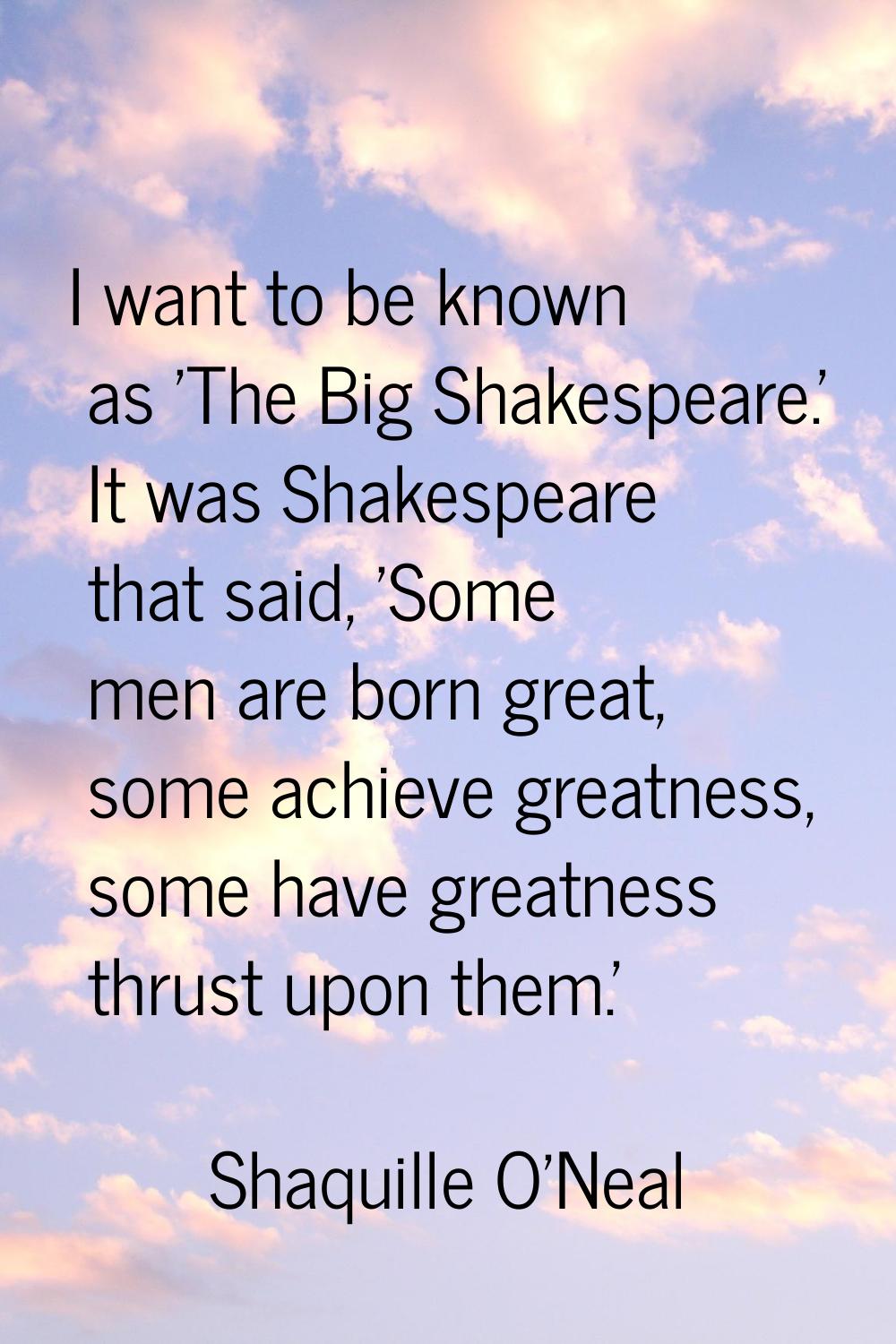 I want to be known as 'The Big Shakespeare.' It was Shakespeare that said, 'Some men are born great