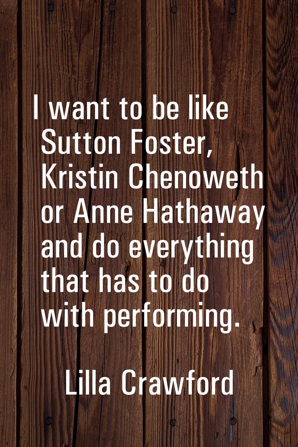 I want to be like Sutton Foster, Kristin Chenoweth or Anne Hathaway and do everything that has to d