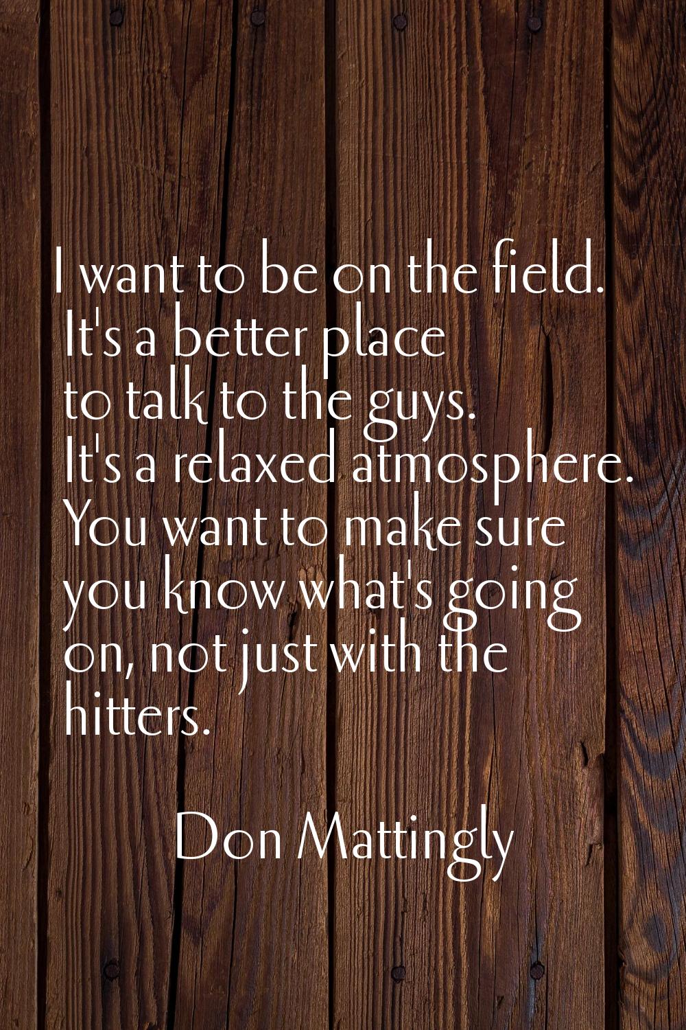 I want to be on the field. It's a better place to talk to the guys. It's a relaxed atmosphere. You 