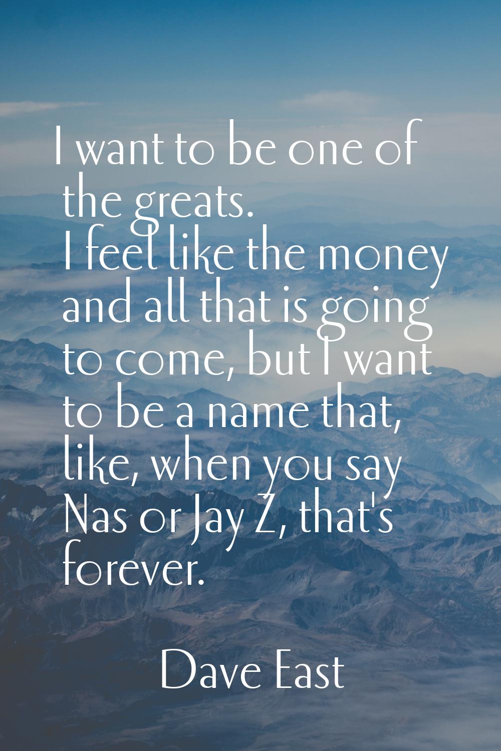 I want to be one of the greats. I feel like the money and all that is going to come, but I want to 
