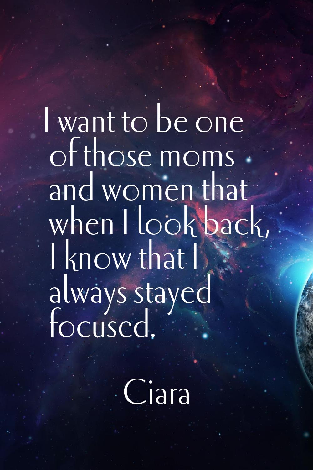 I want to be one of those moms and women that when I look back, I know that I always stayed focused