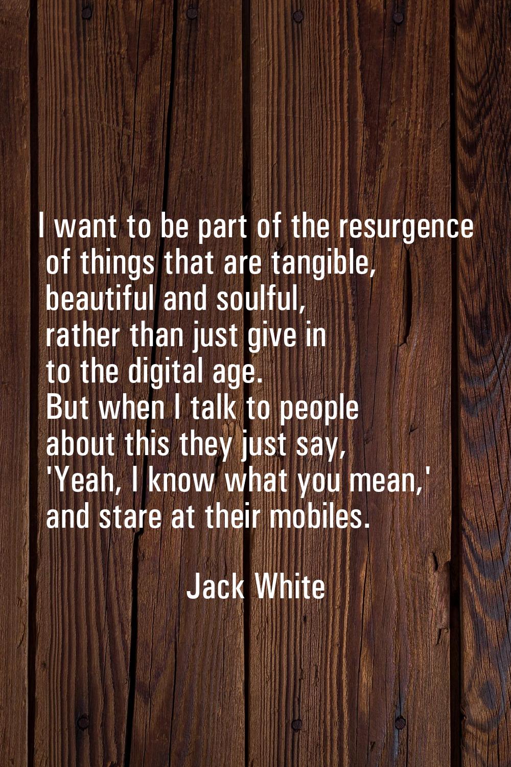 I want to be part of the resurgence of things that are tangible, beautiful and soulful, rather than