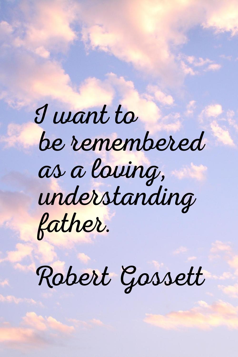 I want to be remembered as a loving, understanding father.