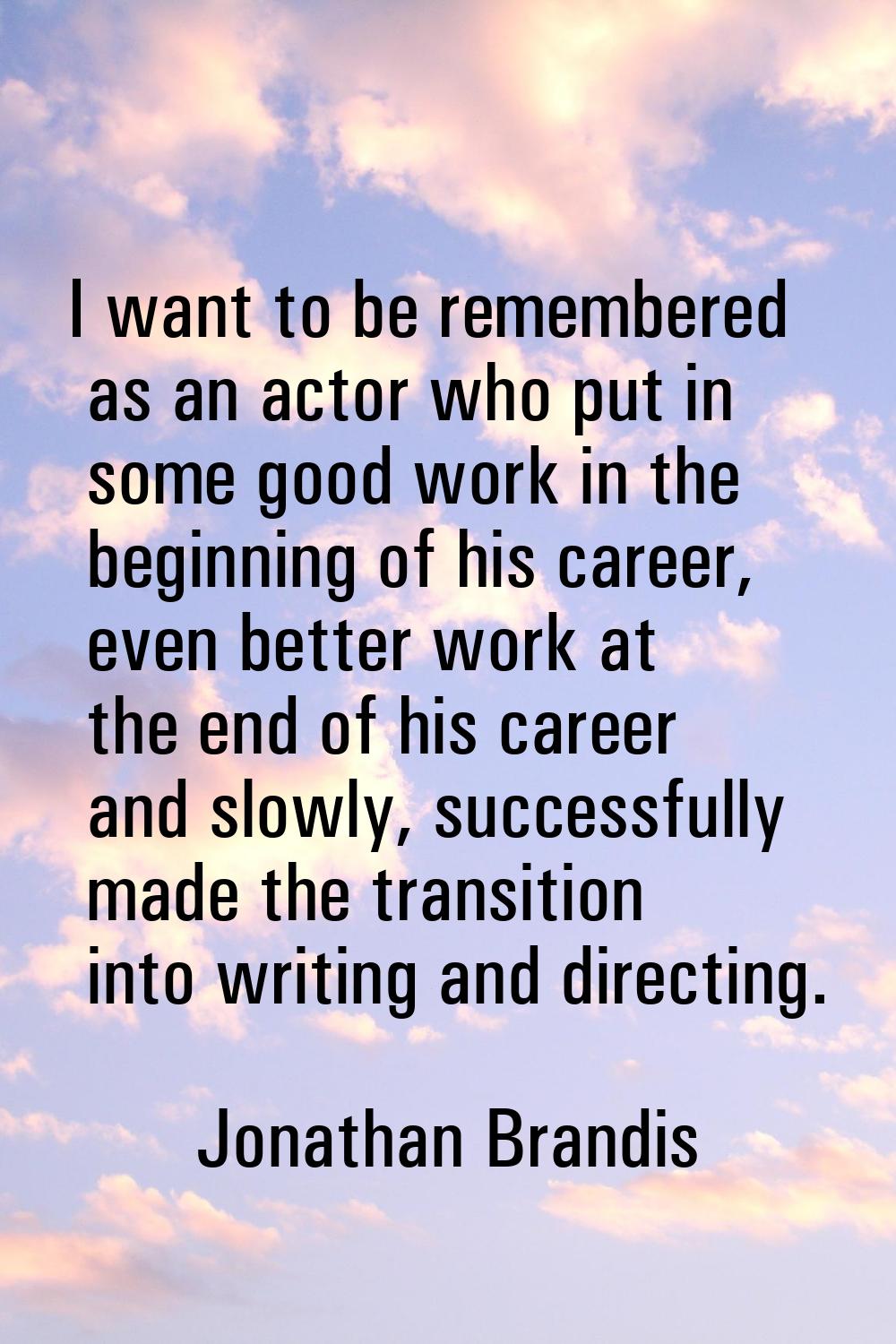 I want to be remembered as an actor who put in some good work in the beginning of his career, even 