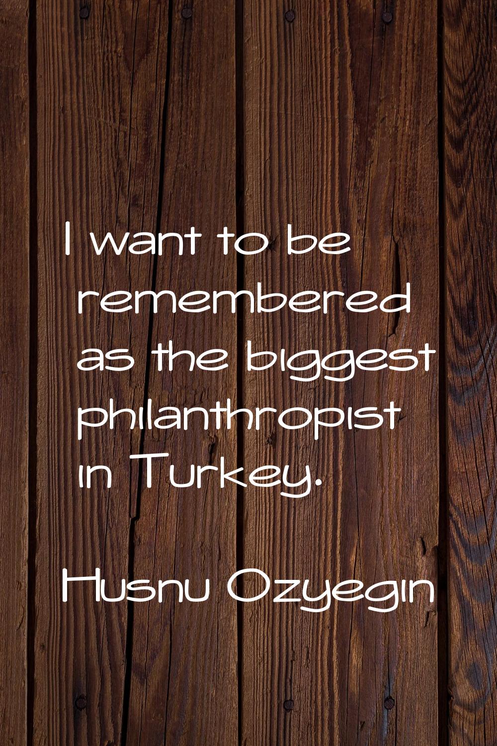 I want to be remembered as the biggest philanthropist in Turkey.