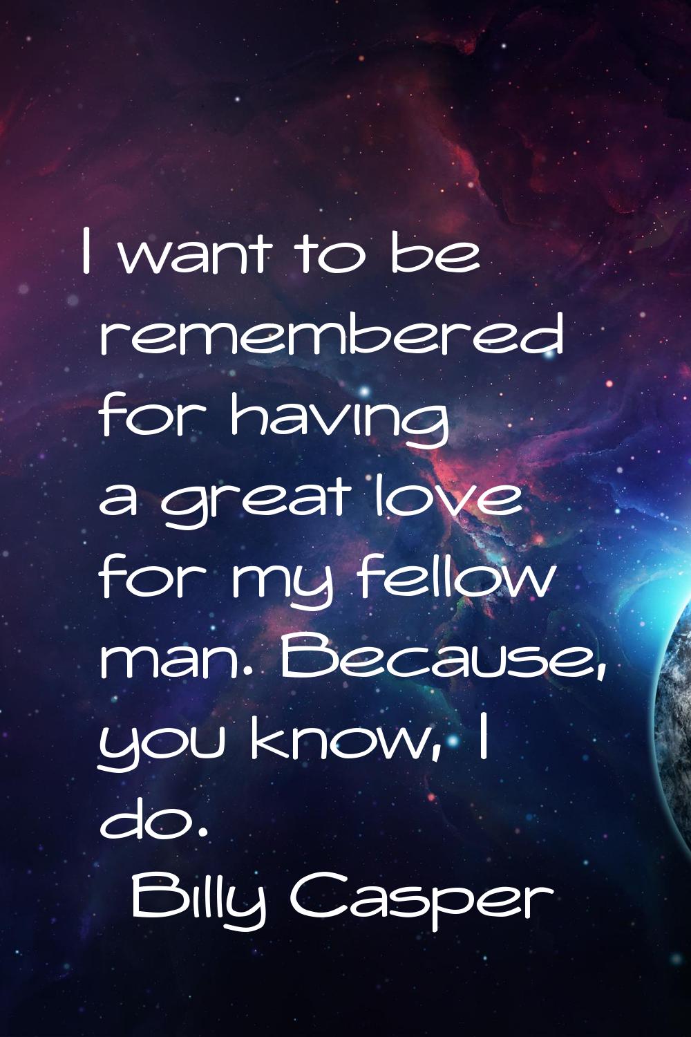 I want to be remembered for having a great love for my fellow man. Because, you know, I do.