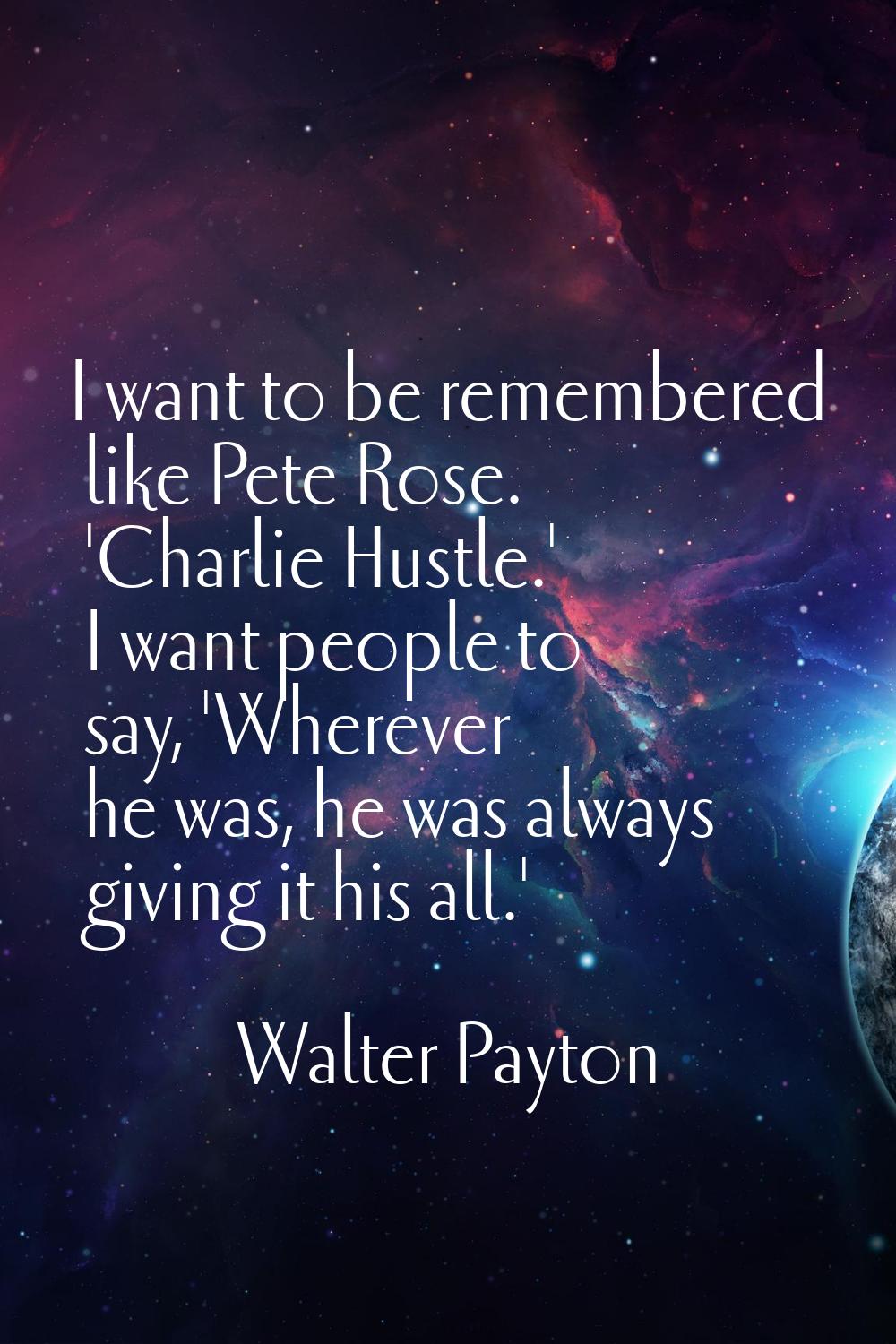 I want to be remembered like Pete Rose. 'Charlie Hustle.' I want people to say, 'Wherever he was, h