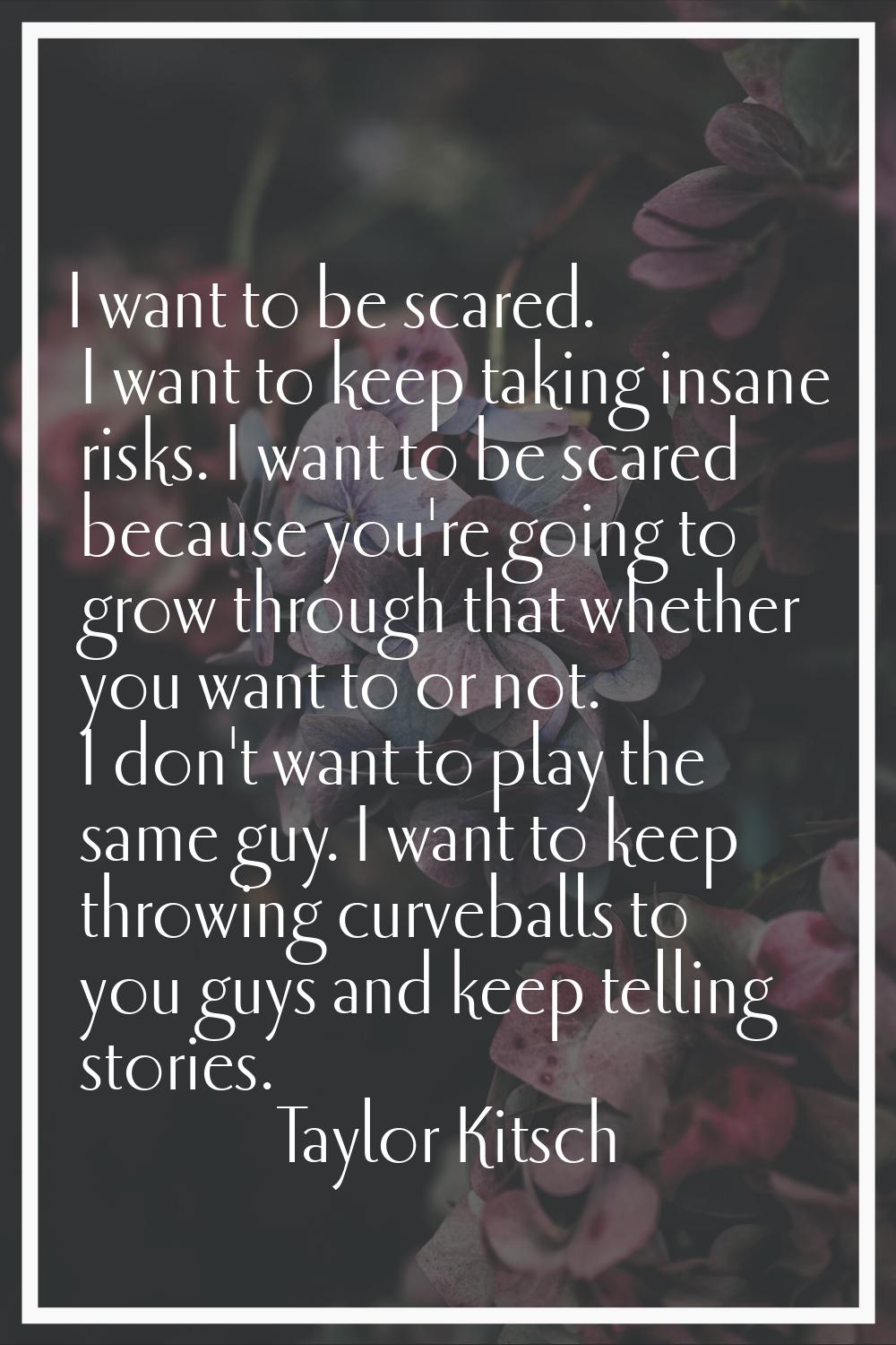I want to be scared. I want to keep taking insane risks. I want to be scared because you're going t