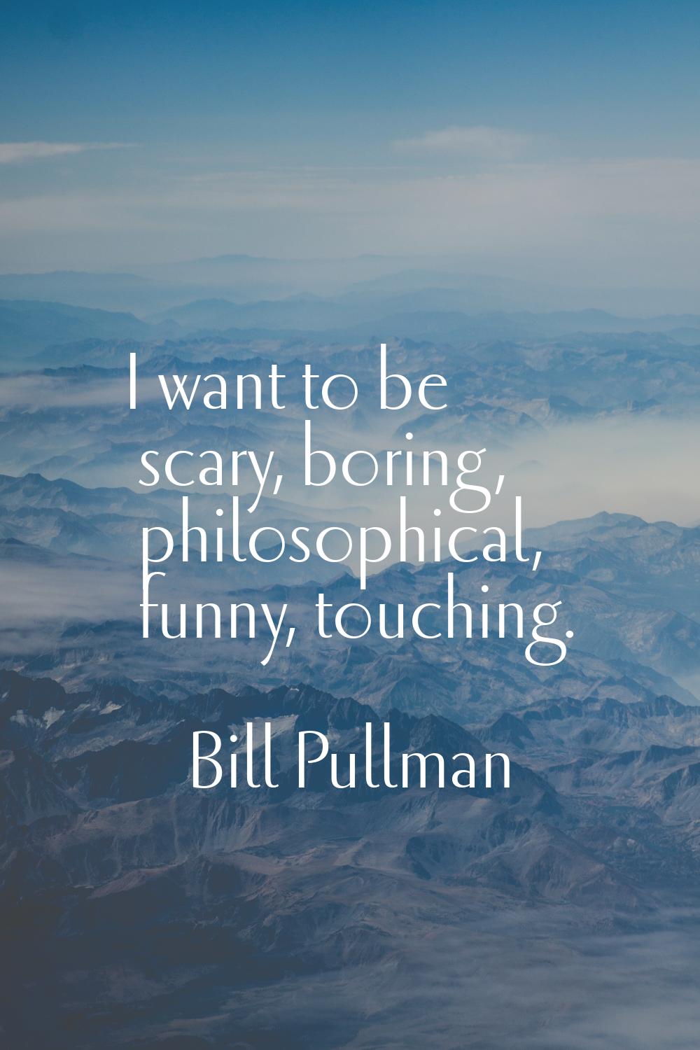 I want to be scary, boring, philosophical, funny, touching.