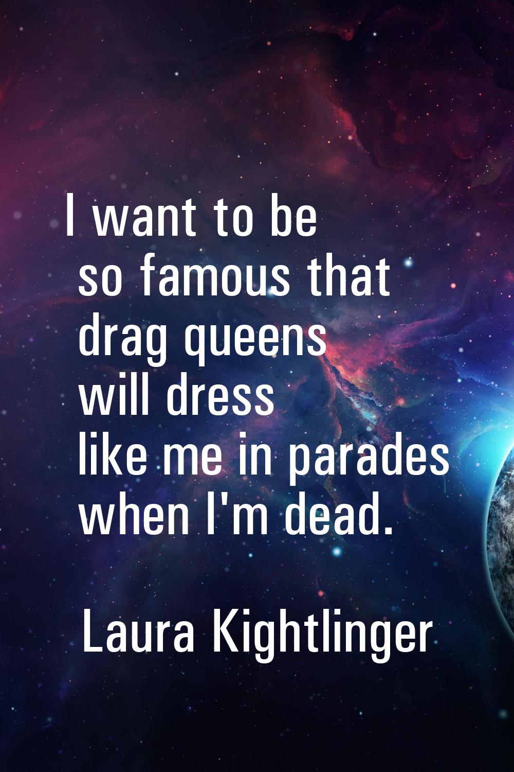 I want to be so famous that drag queens will dress like me in parades when I'm dead.