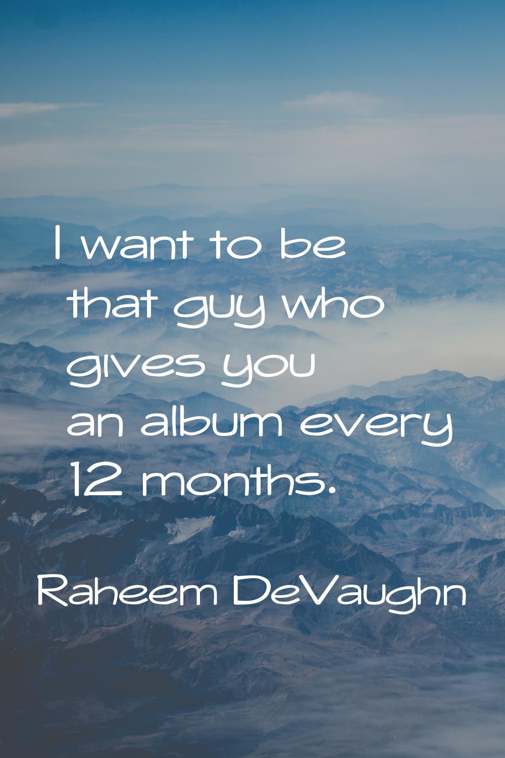 I want to be that guy who gives you an album every 12 months.