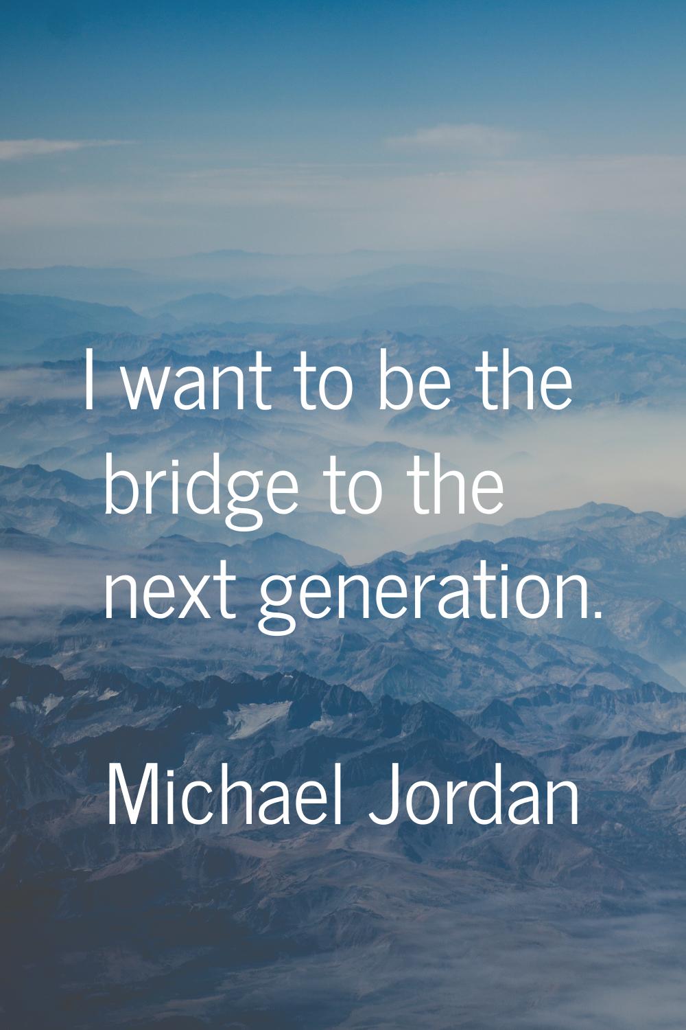 I want to be the bridge to the next generation.