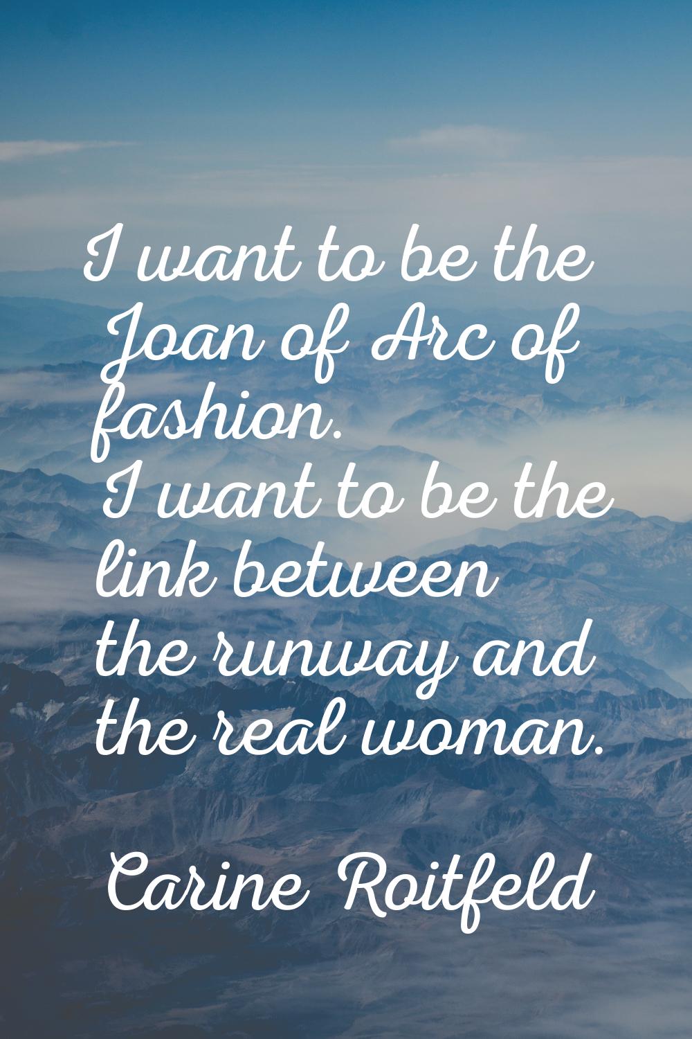 I want to be the Joan of Arc of fashion. I want to be the link between the runway and the real woma