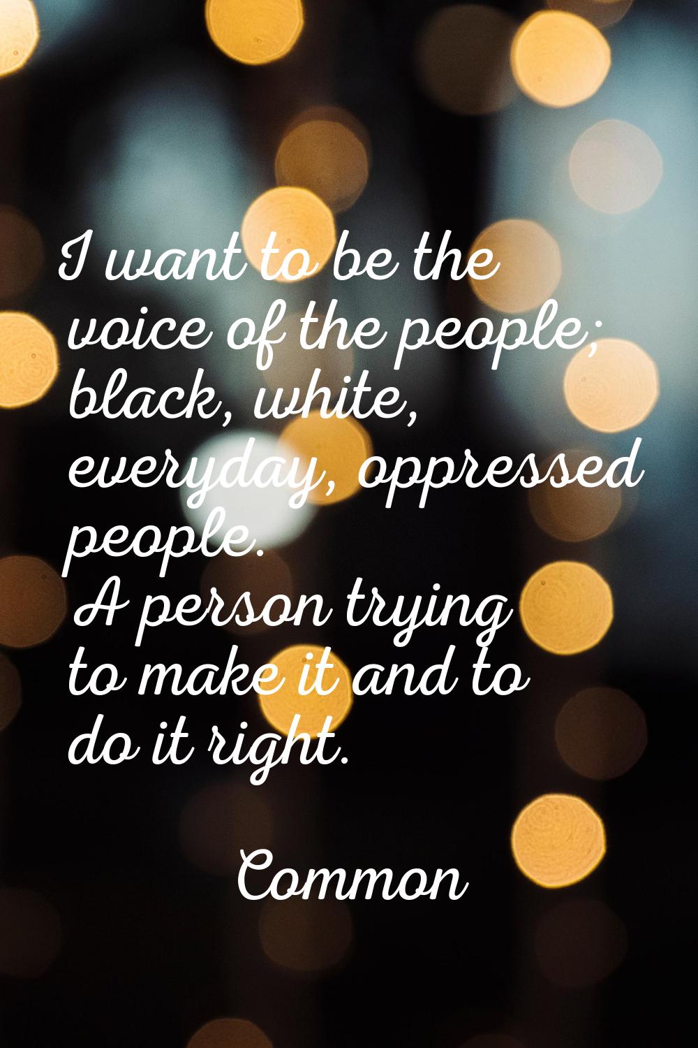 I want to be the voice of the people; black, white, everyday, oppressed people. A person trying to 