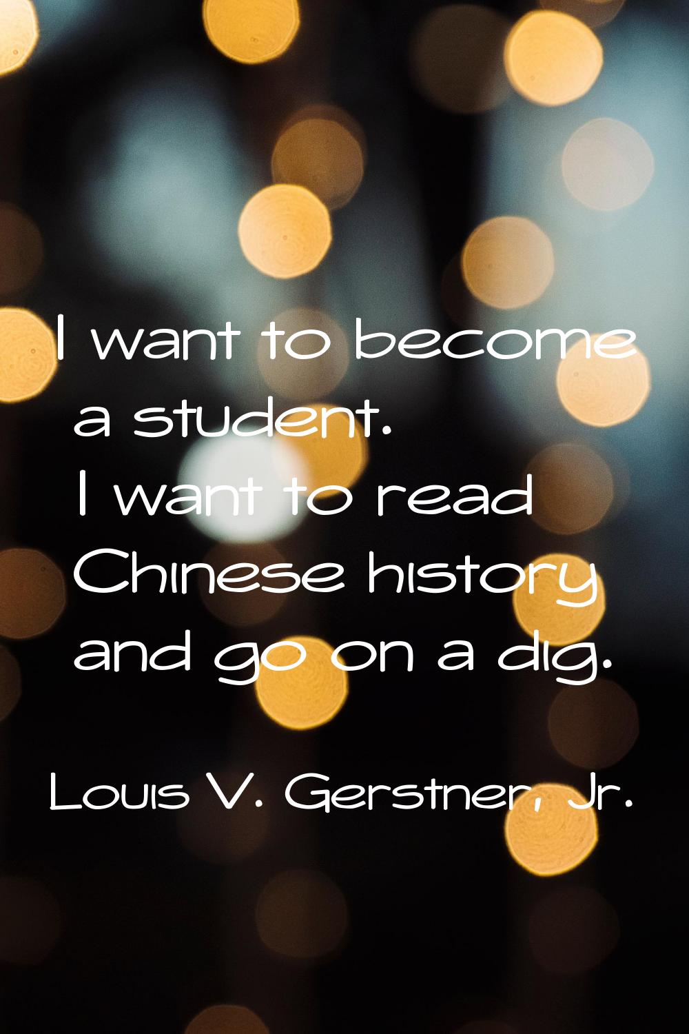 I want to become a student. I want to read Chinese history and go on a dig.