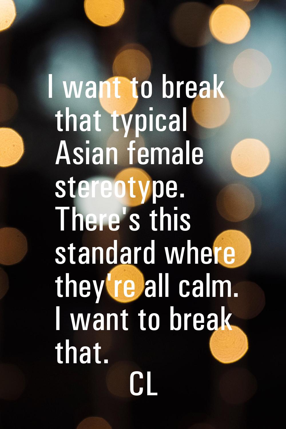 I want to break that typical Asian female stereotype. There's this standard where they're all calm.