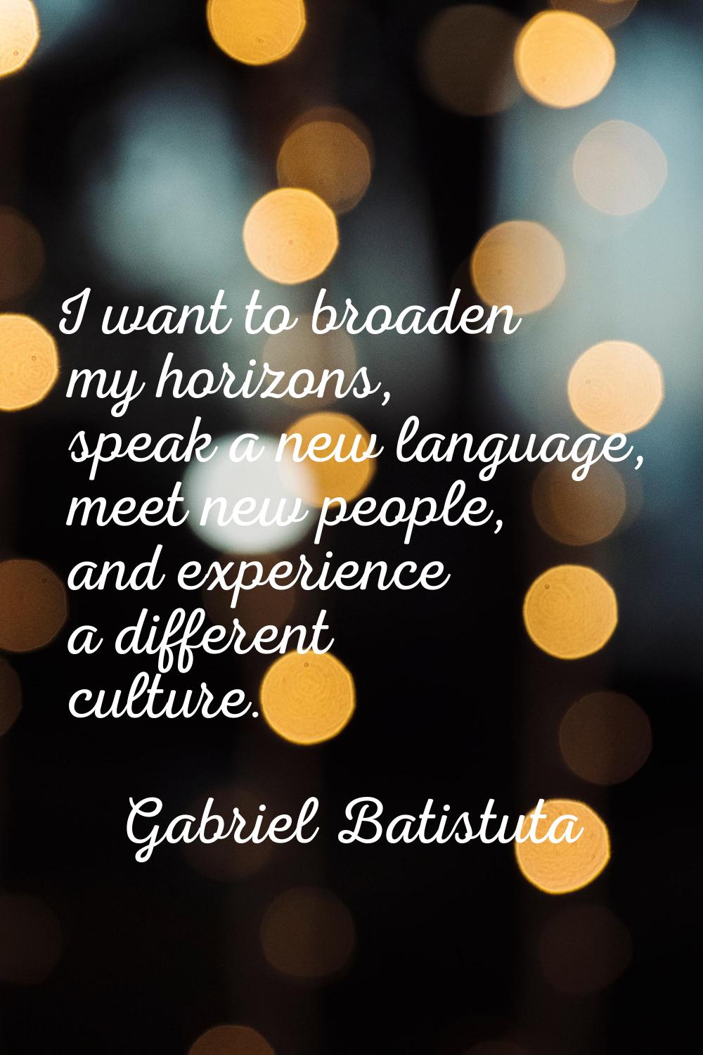 I want to broaden my horizons, speak a new language, meet new people, and experience a different cu