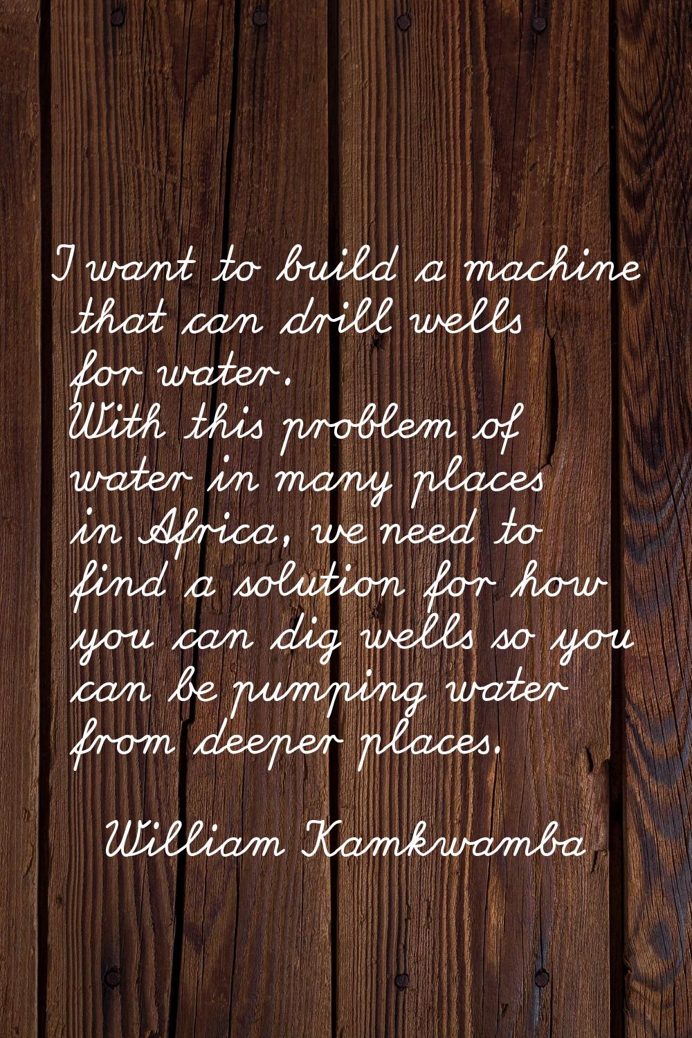 I want to build a machine that can drill wells for water. With this problem of water in many places