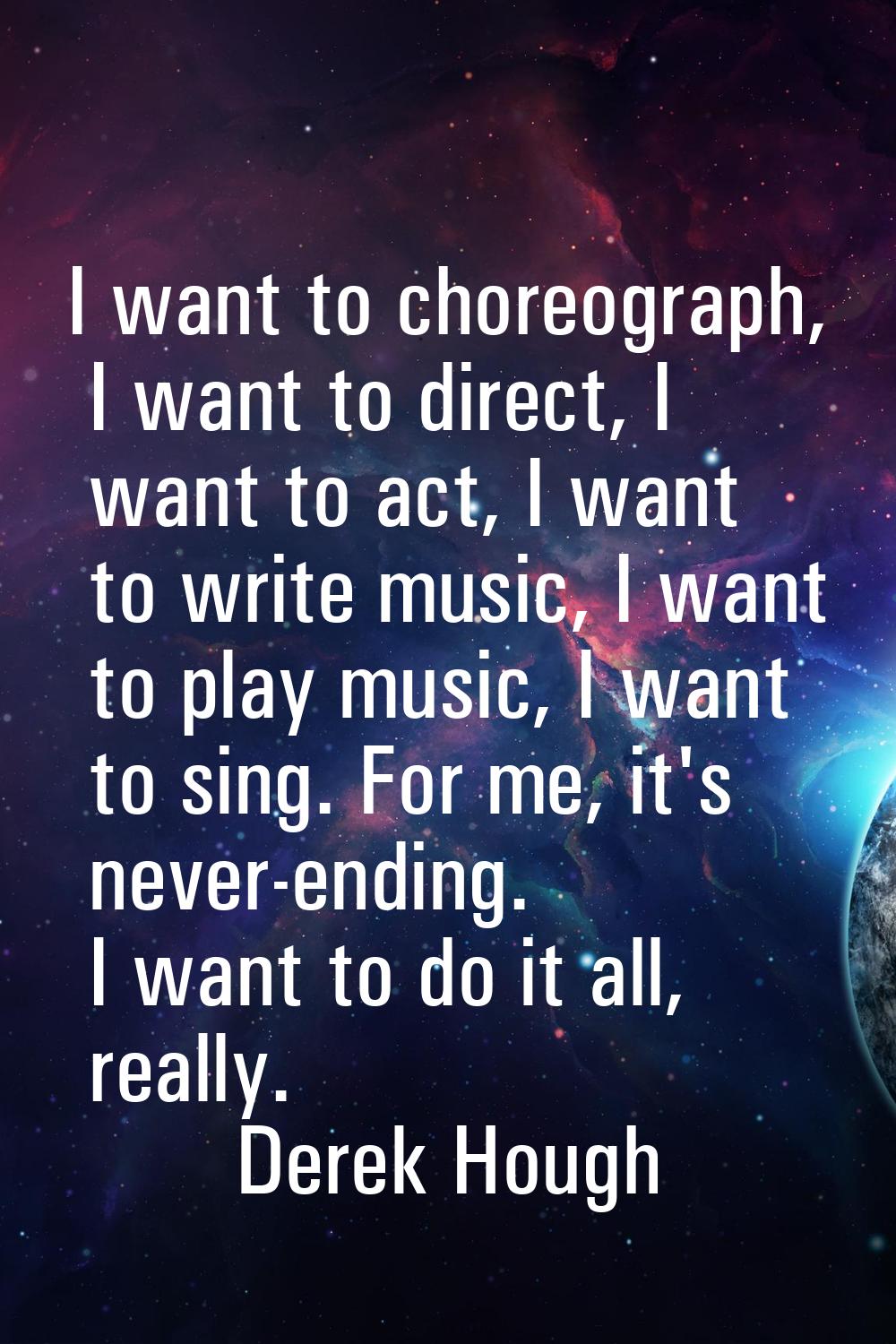 I want to choreograph, I want to direct, I want to act, I want to write music, I want to play music