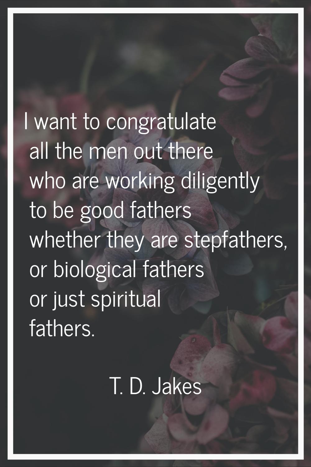 I want to congratulate all the men out there who are working diligently to be good fathers whether 