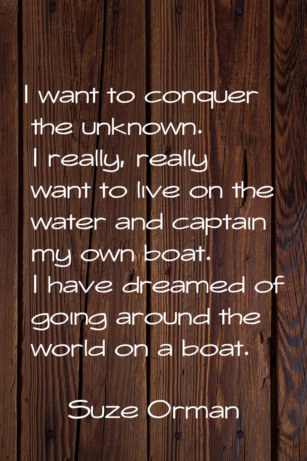 I want to conquer the unknown. I really, really want to live on the water and captain my own boat. 