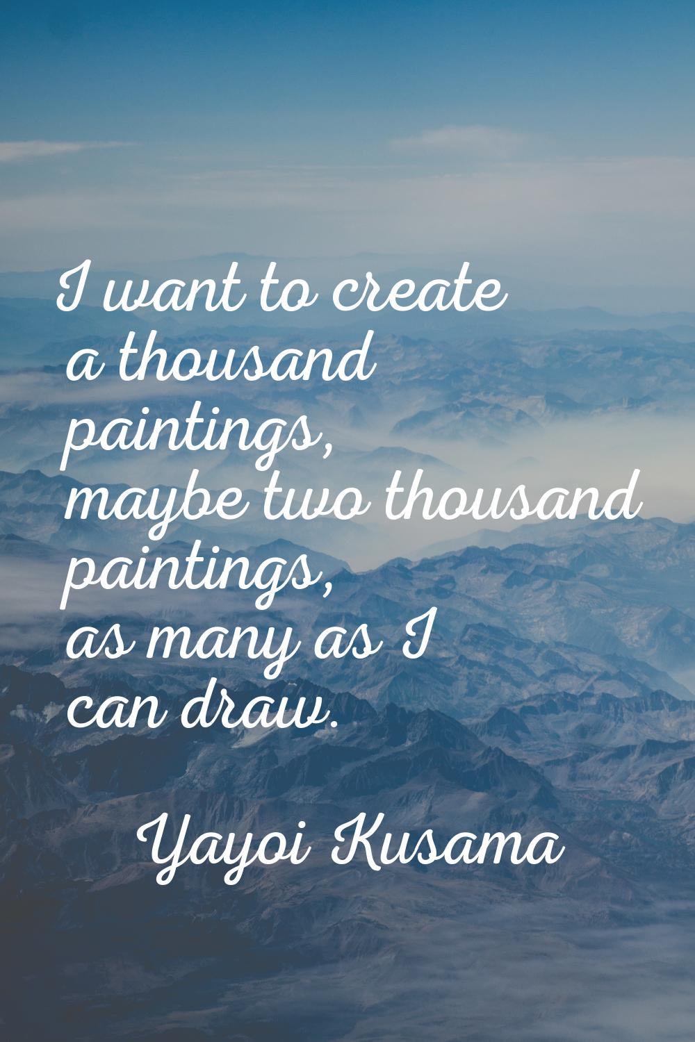 I want to create a thousand paintings, maybe two thousand paintings, as many as I can draw.