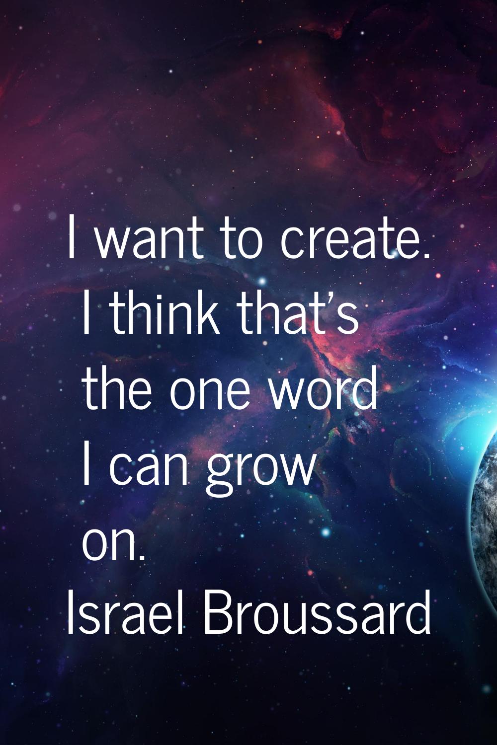 I want to create. I think that's the one word I can grow on.