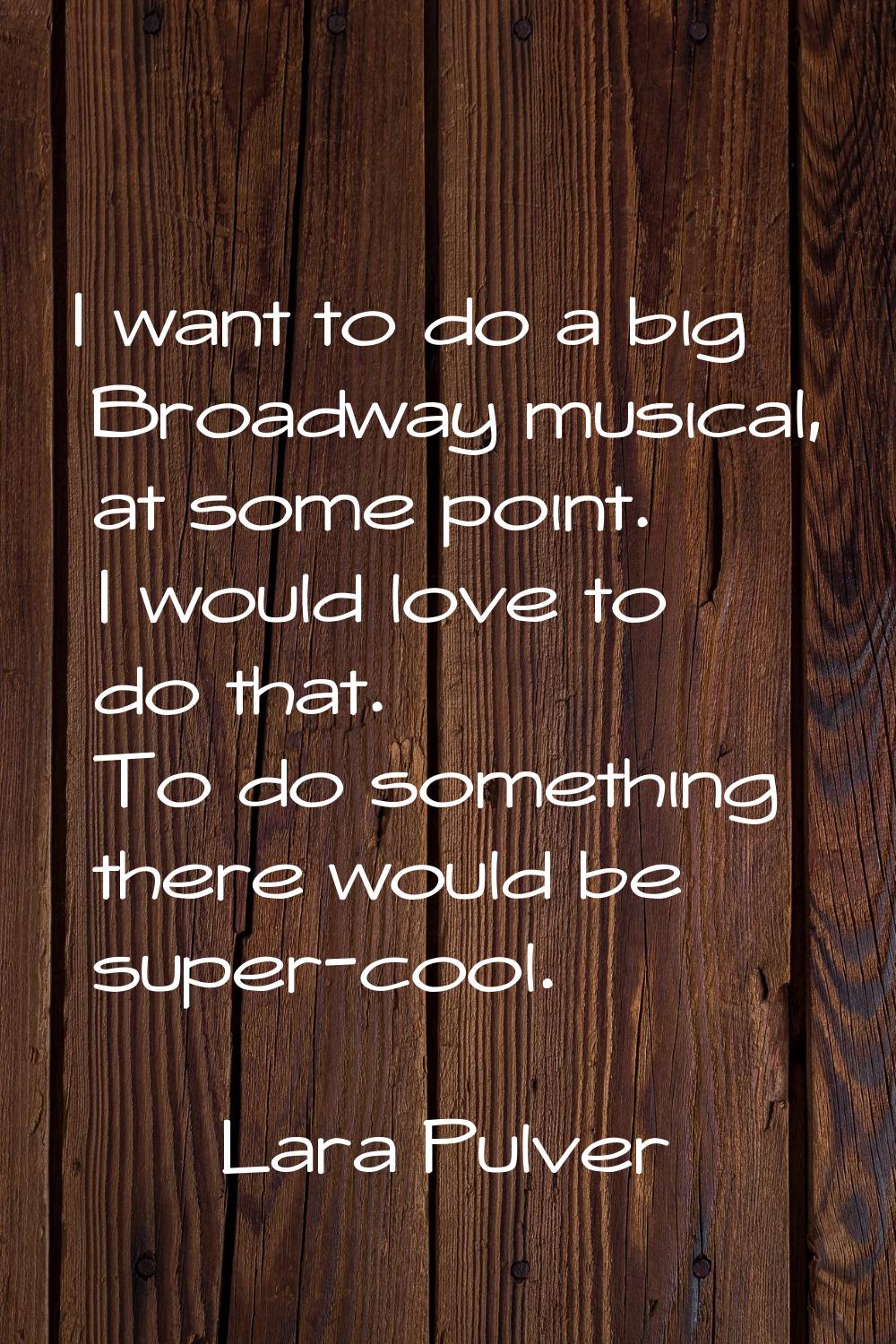 I want to do a big Broadway musical, at some point. I would love to do that. To do something there 