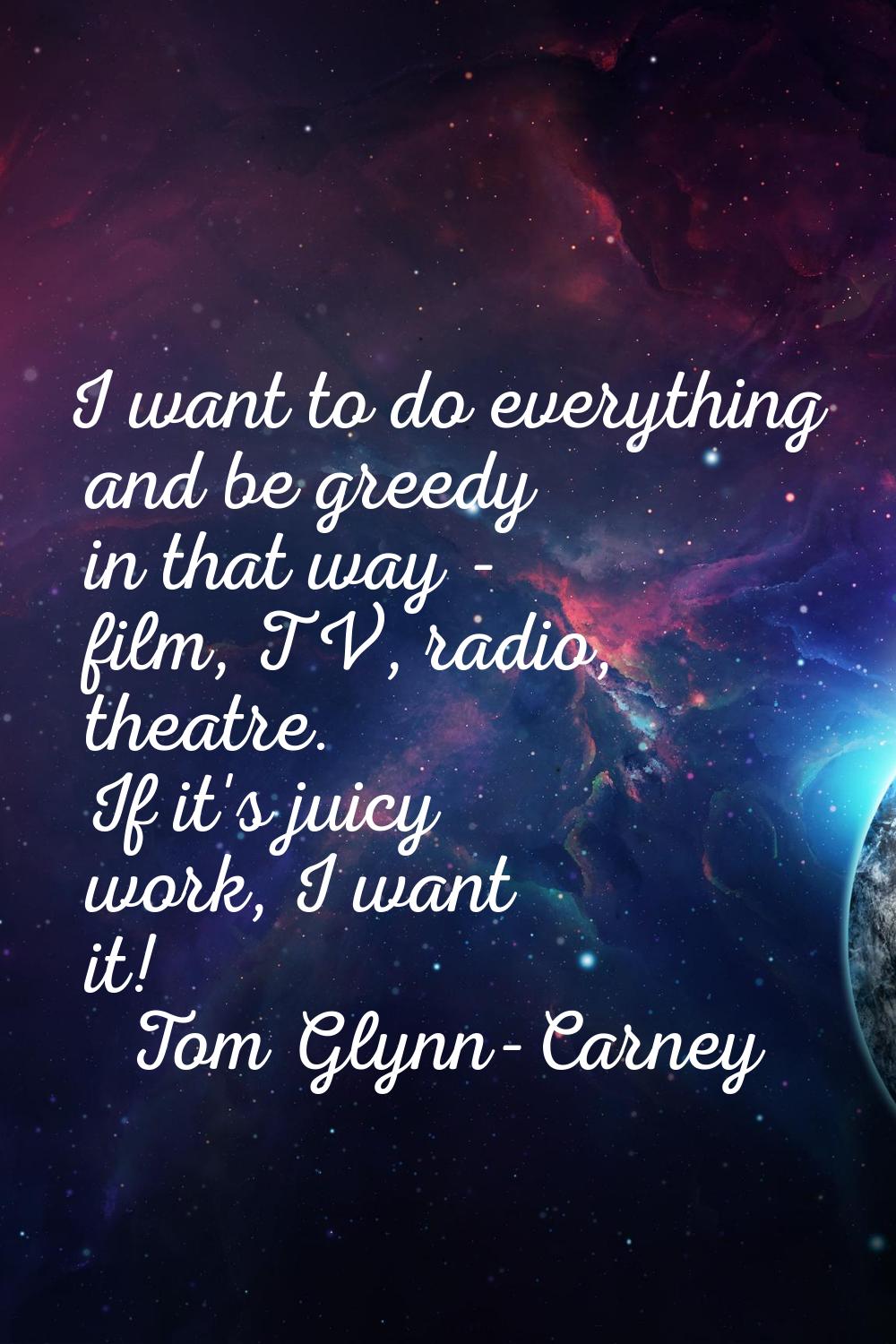 I want to do everything and be greedy in that way - film, TV, radio, theatre. If it's juicy work, I