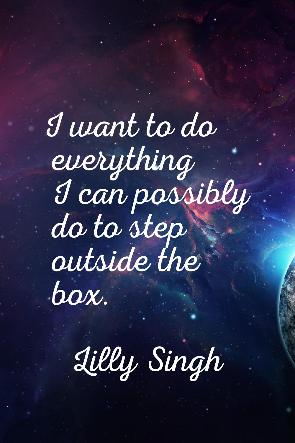 I want to do everything I can possibly do to step outside the box.