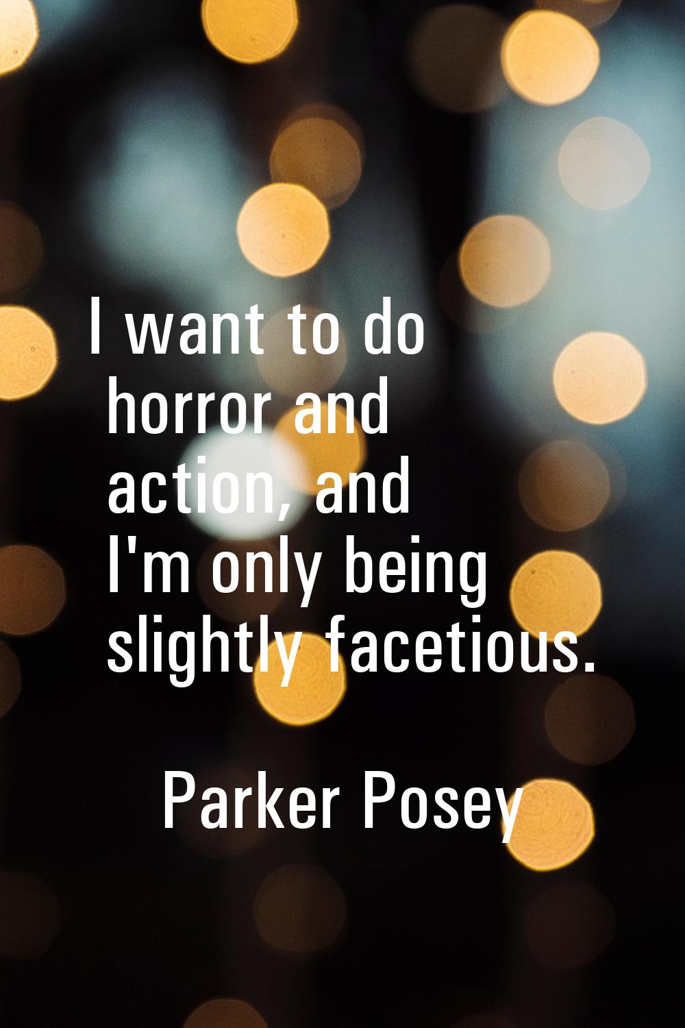 I want to do horror and action, and I'm only being slightly facetious.