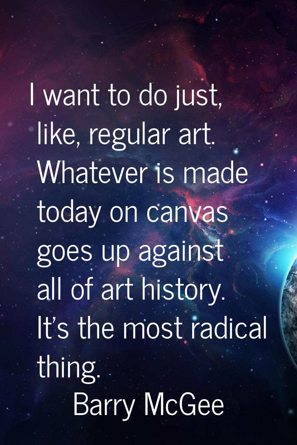 I want to do just, like, regular art. Whatever is made today on canvas goes up against all of art h