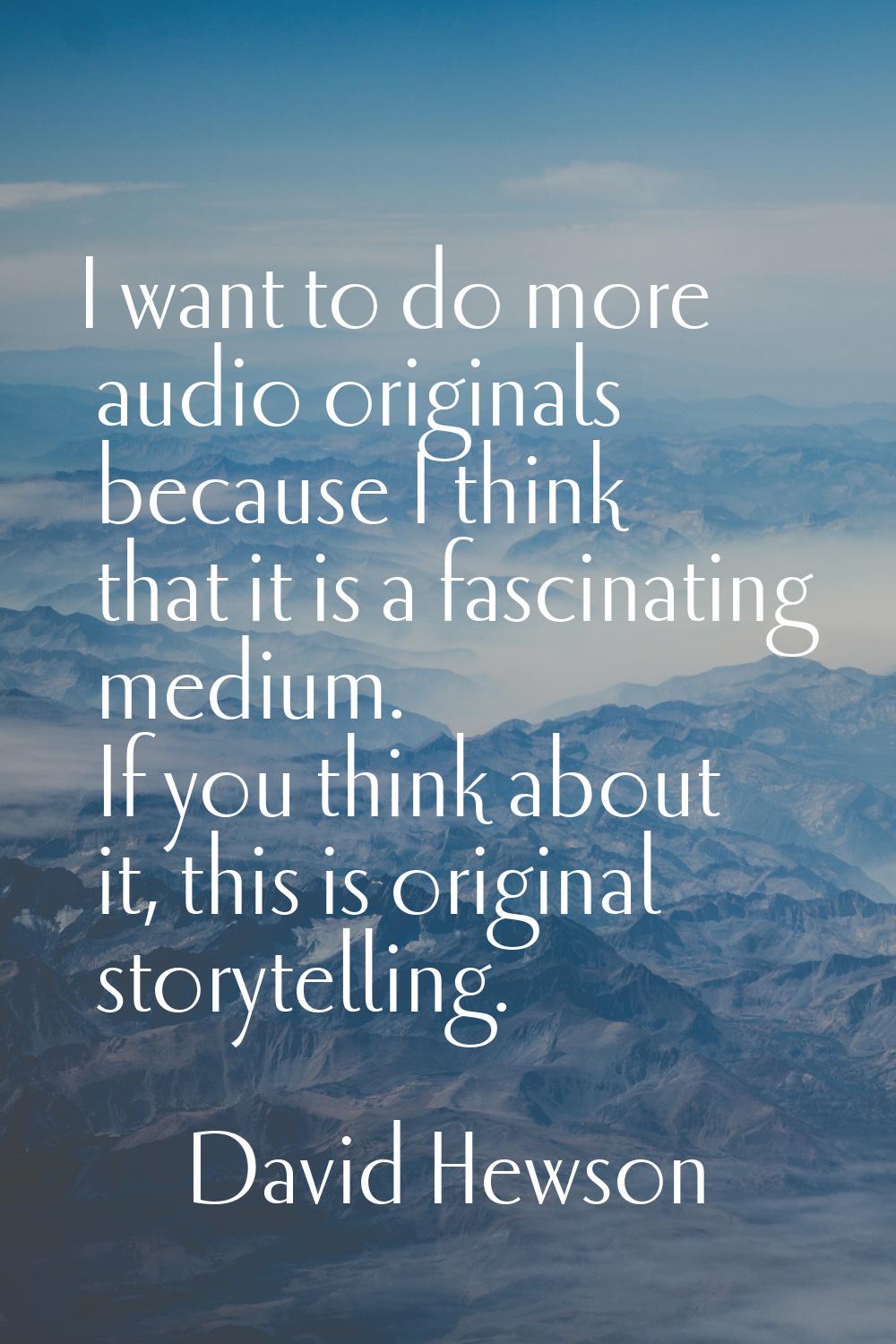 I want to do more audio originals because I think that it is a fascinating medium. If you think abo