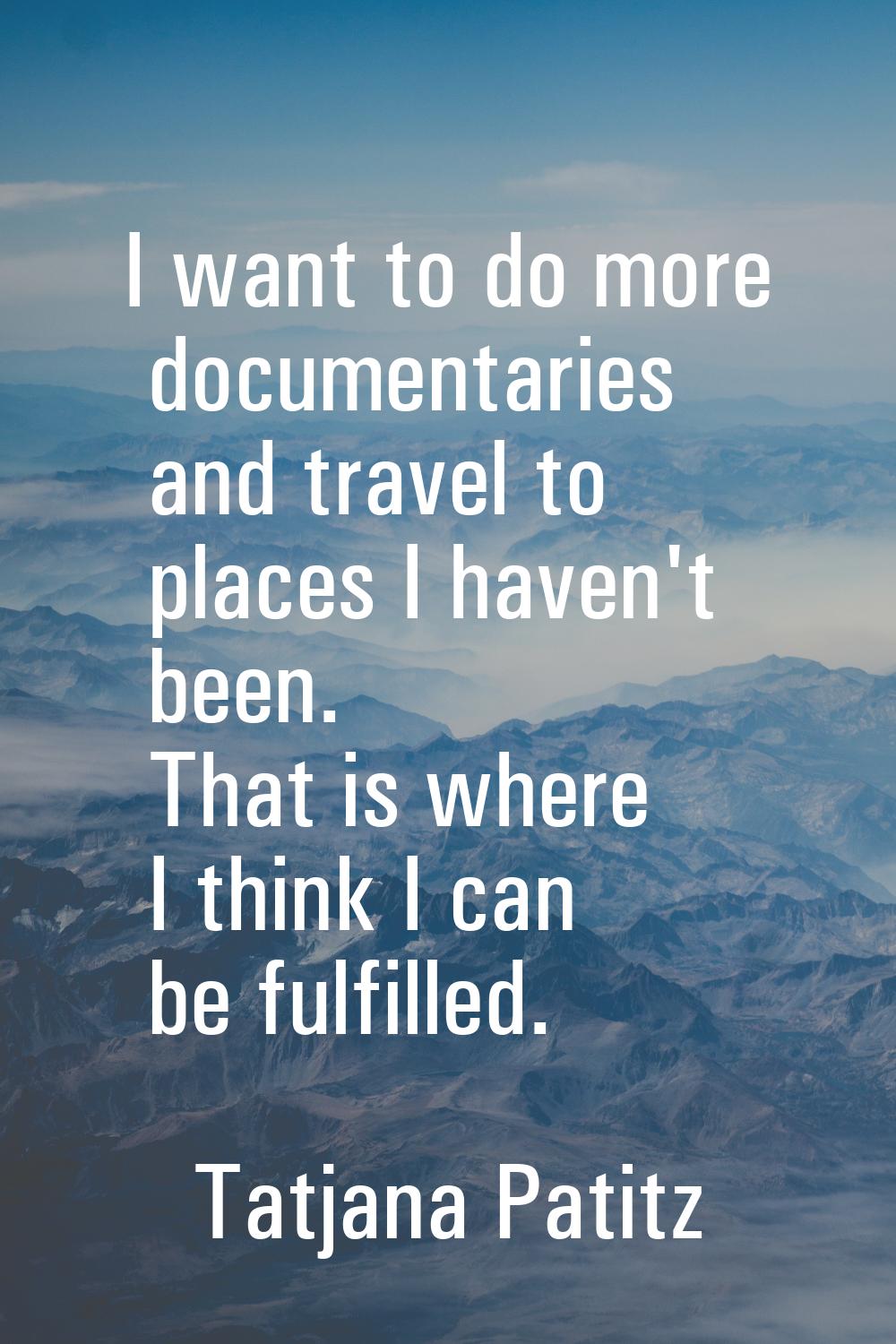 I want to do more documentaries and travel to places I haven't been. That is where I think I can be