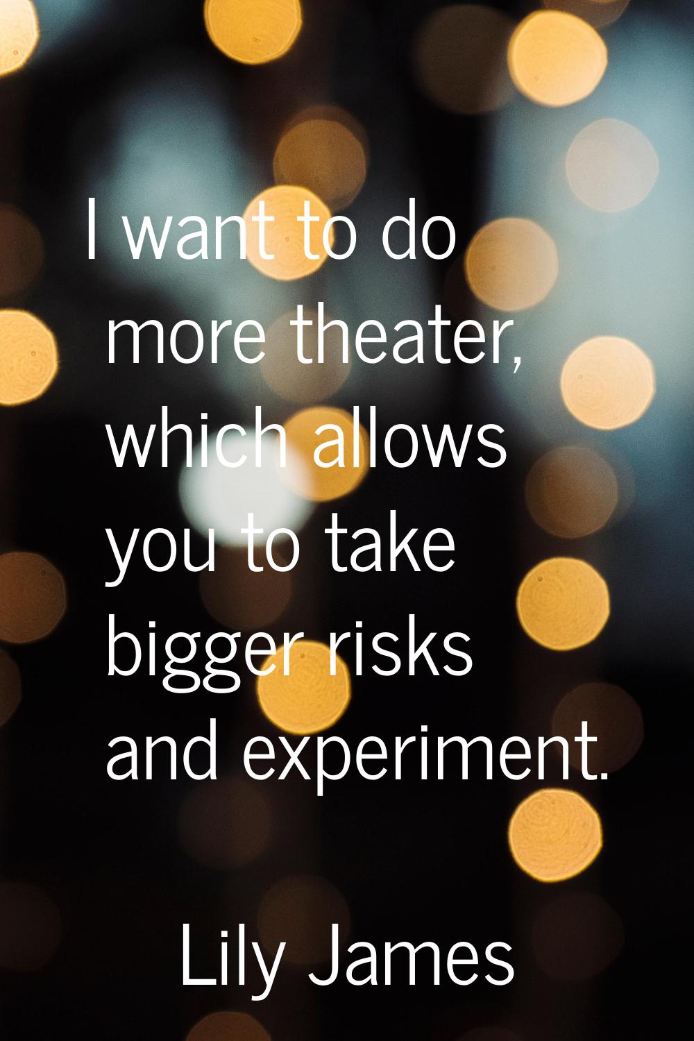 I want to do more theater, which allows you to take bigger risks and experiment.
