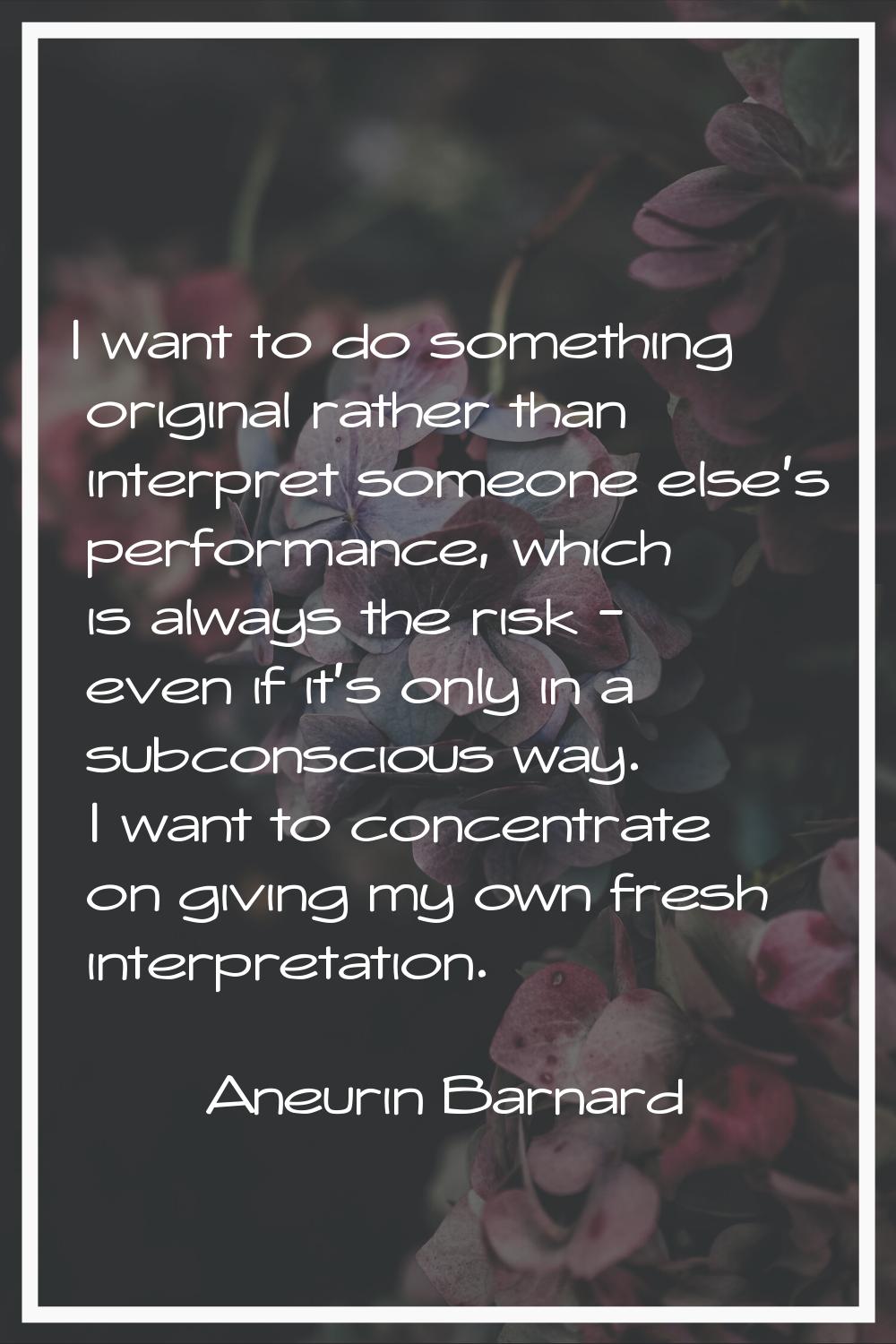 I want to do something original rather than interpret someone else's performance, which is always t