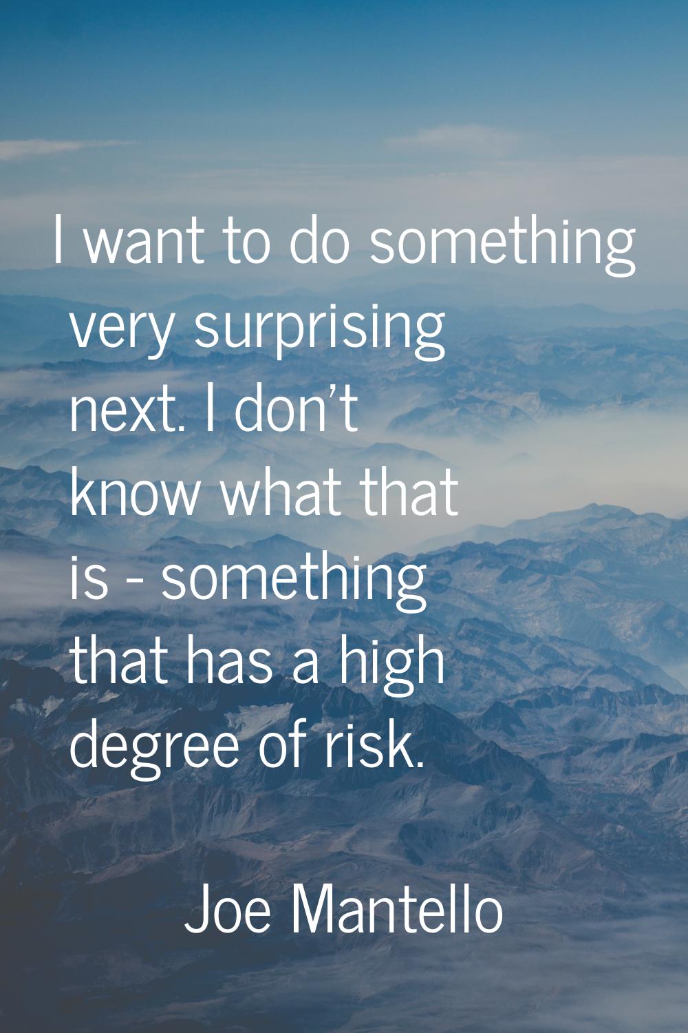 I want to do something very surprising next. I don't know what that is - something that has a high 