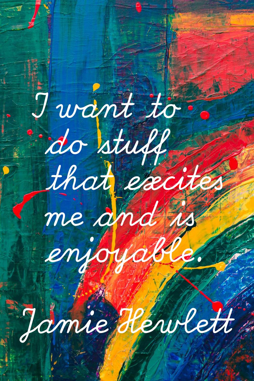 I want to do stuff that excites me and is enjoyable.