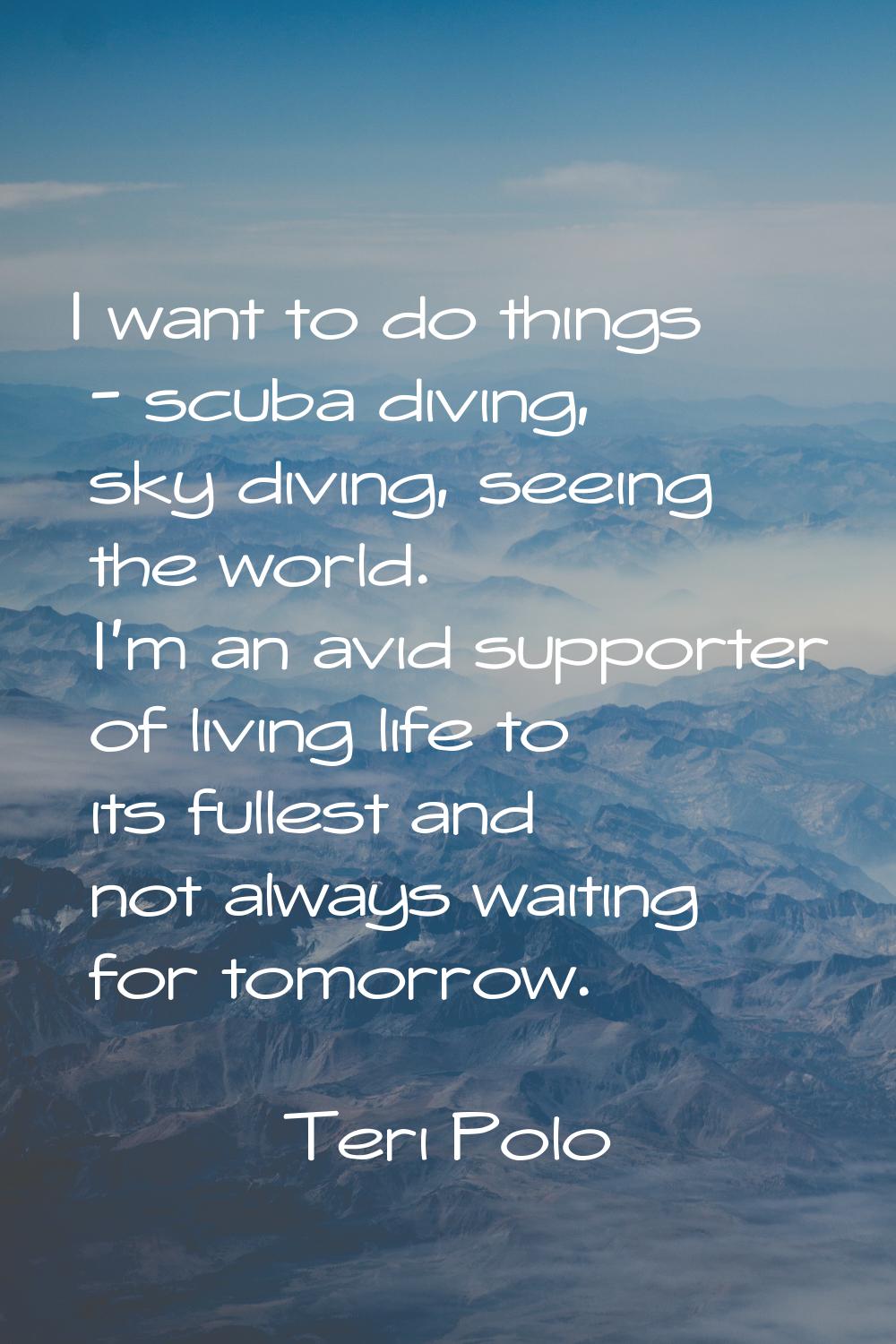 I want to do things - scuba diving, sky diving, seeing the world. I'm an avid supporter of living l