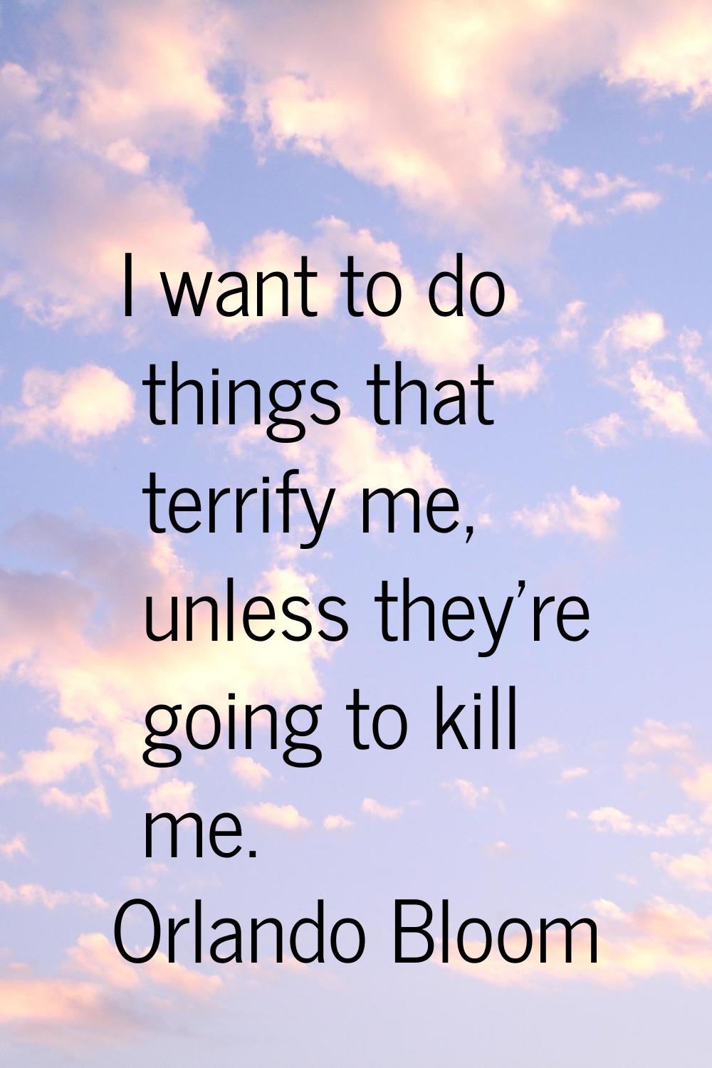 I want to do things that terrify me, unless they're going to kill me.