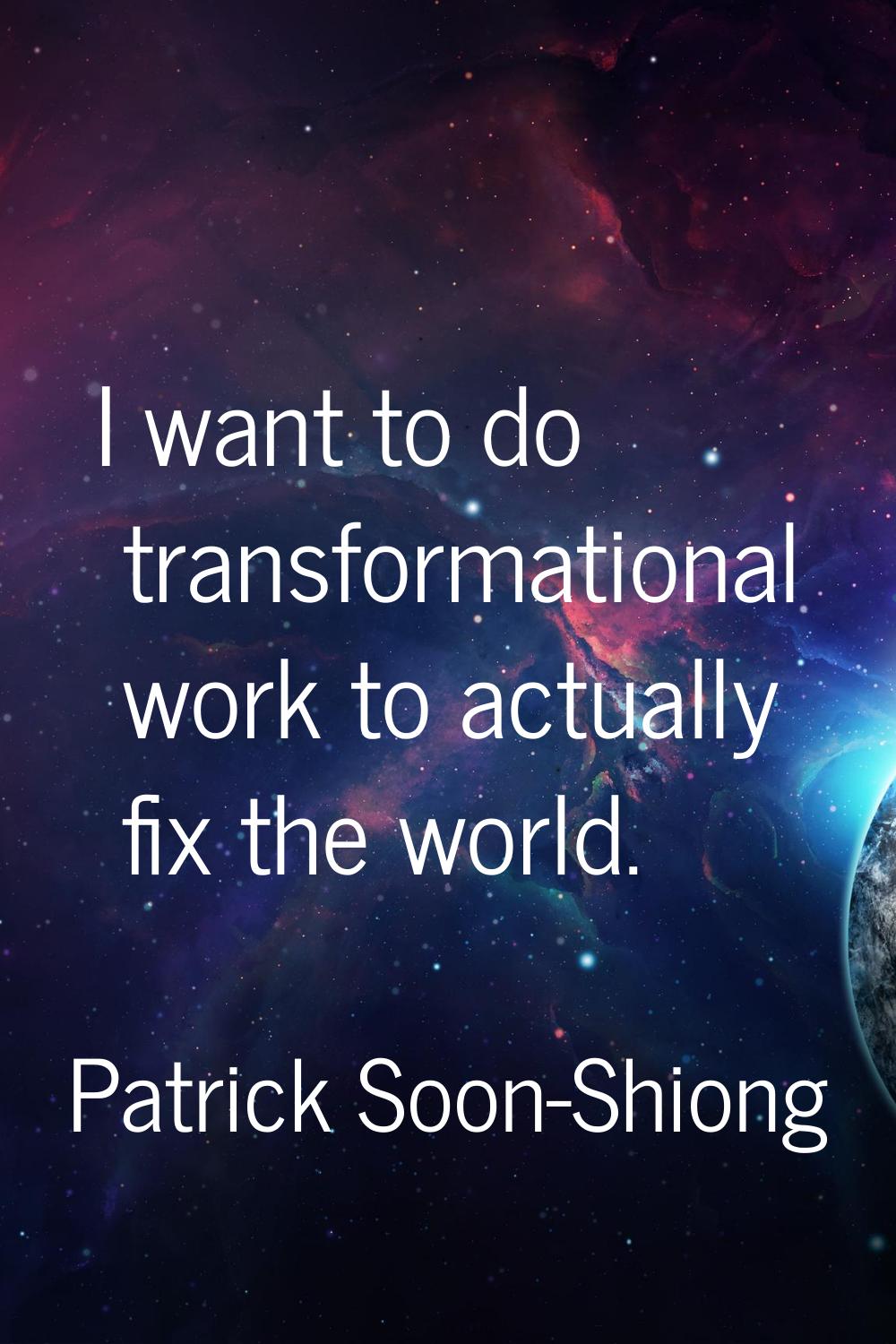 I want to do transformational work to actually fix the world.