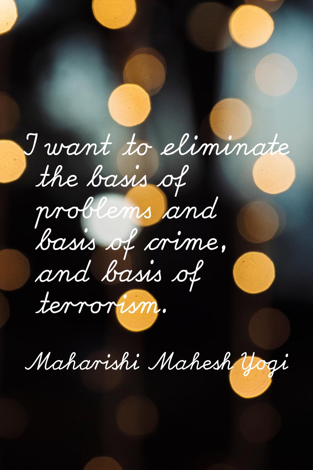 I want to eliminate the basis of problems and basis of crime, and basis of terrorism.