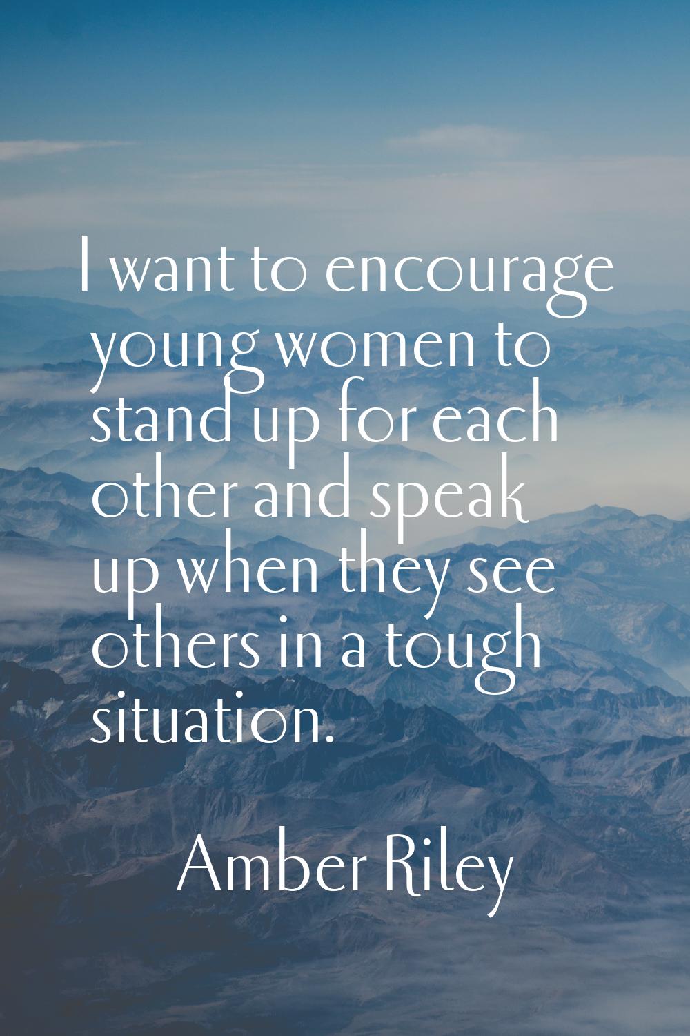 I want to encourage young women to stand up for each other and speak up when they see others in a t