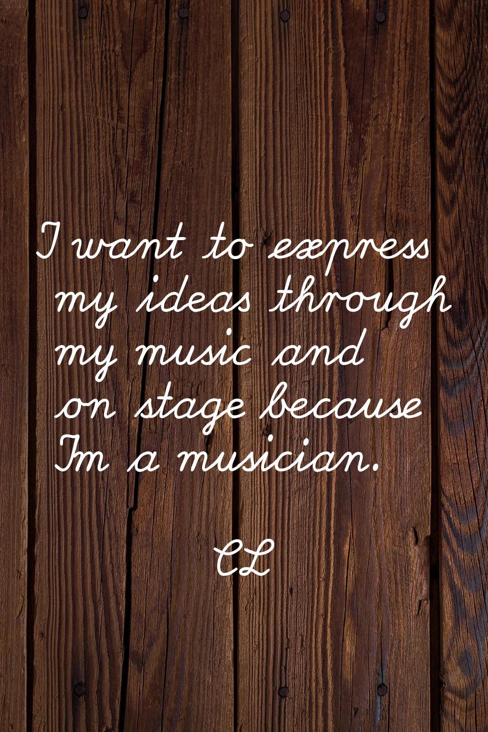 I want to express my ideas through my music and on stage because I'm a musician.