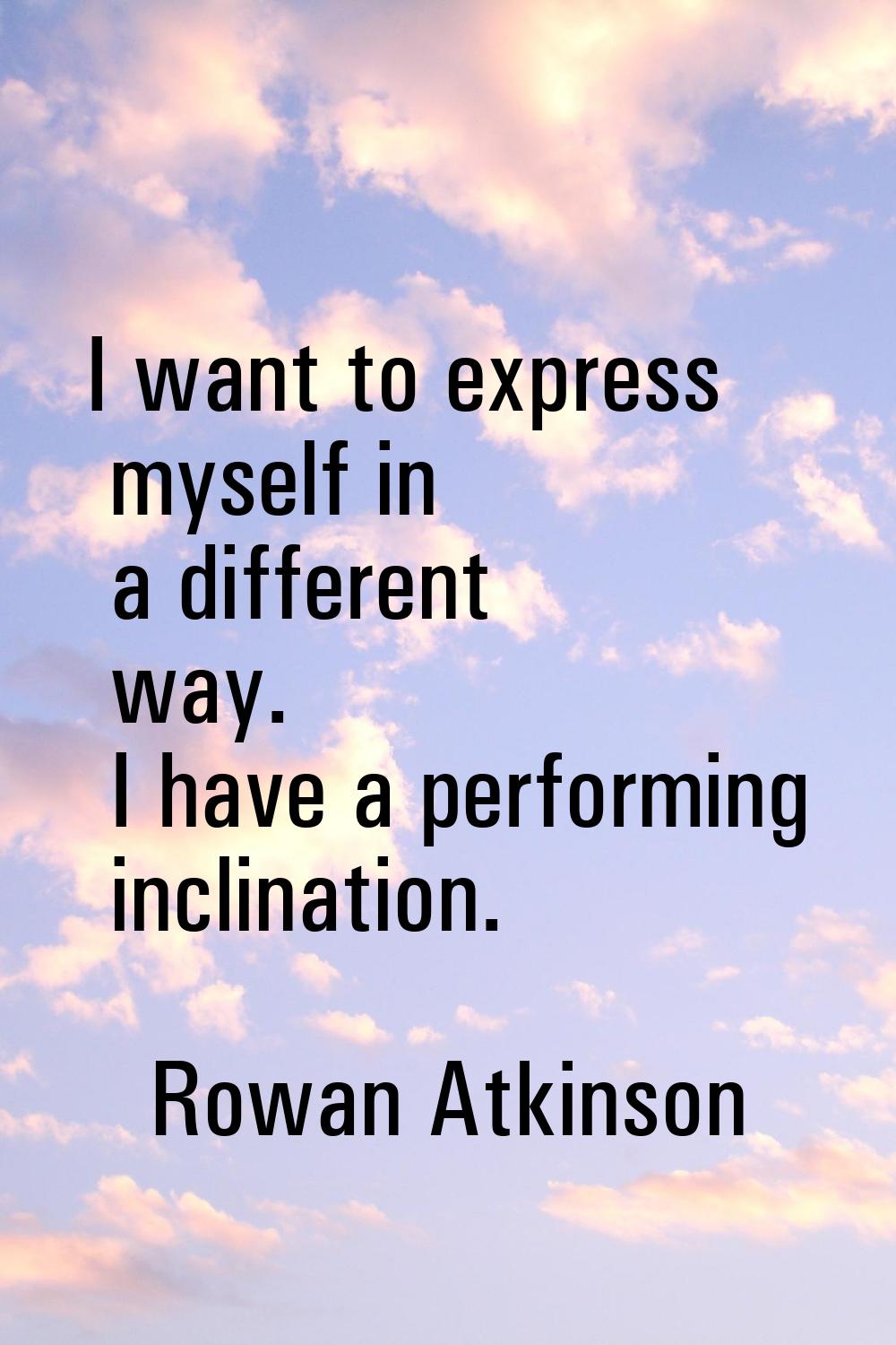I want to express myself in a different way. I have a performing inclination.