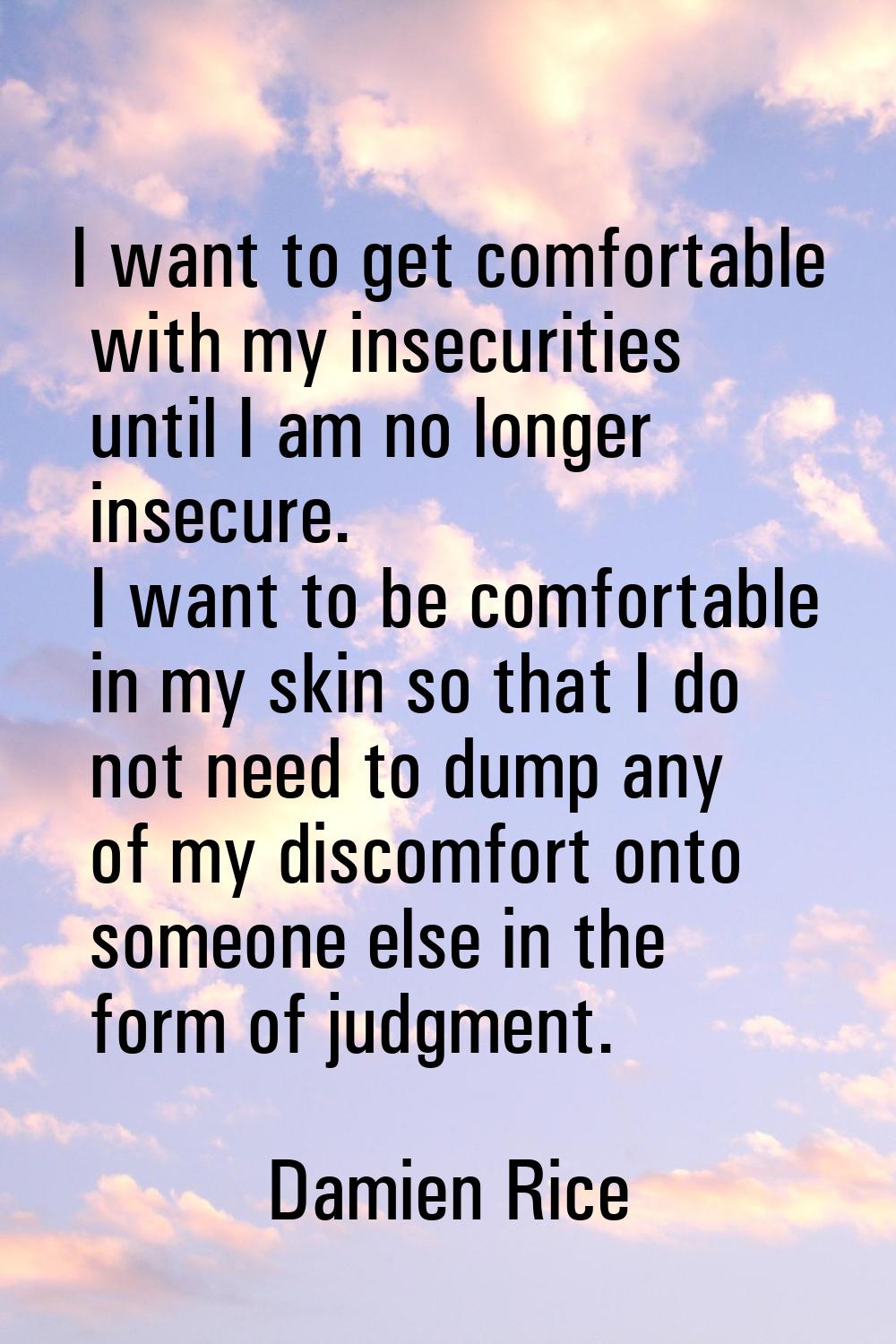 I want to get comfortable with my insecurities until I am no longer insecure. I want to be comforta