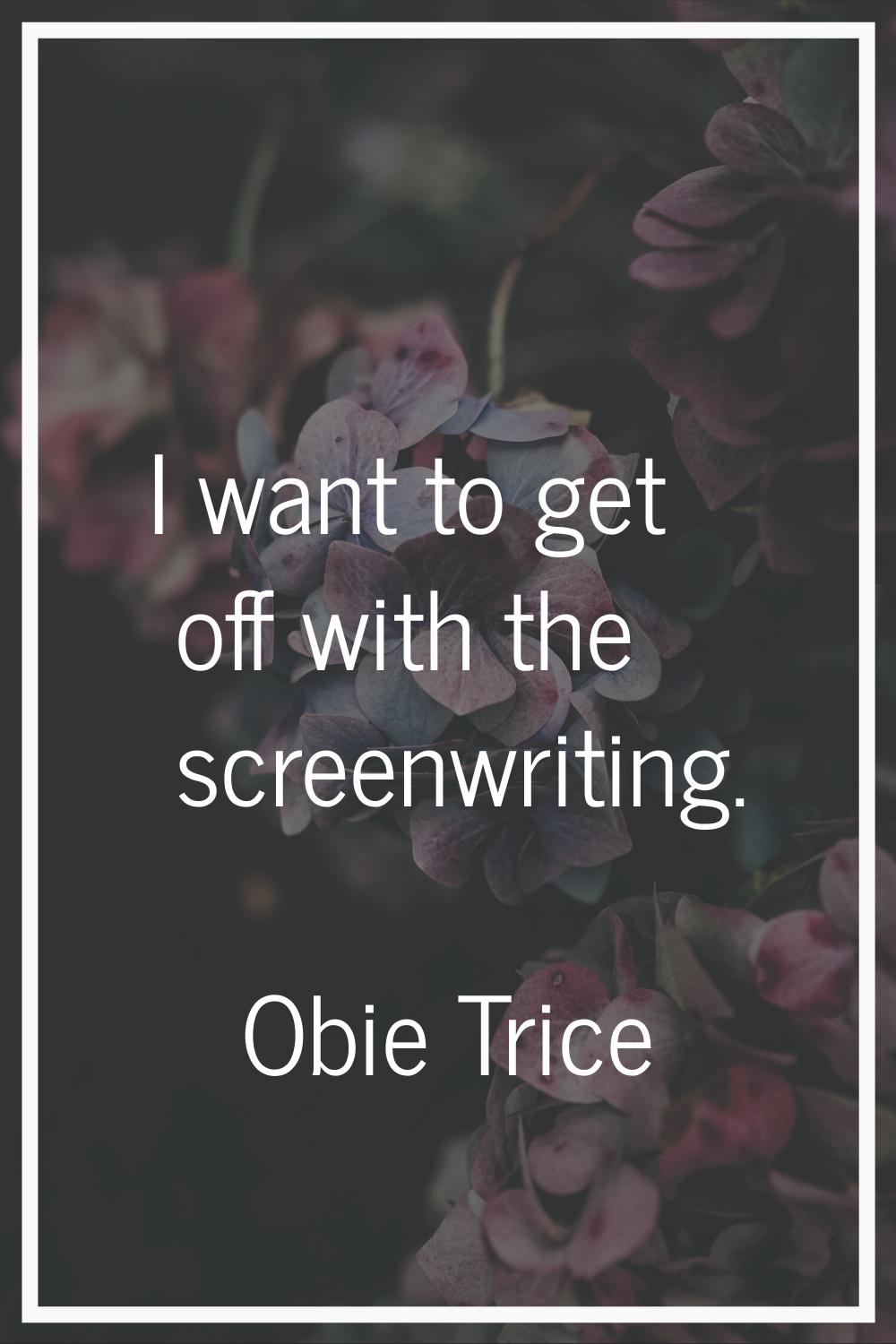 I want to get off with the screenwriting.