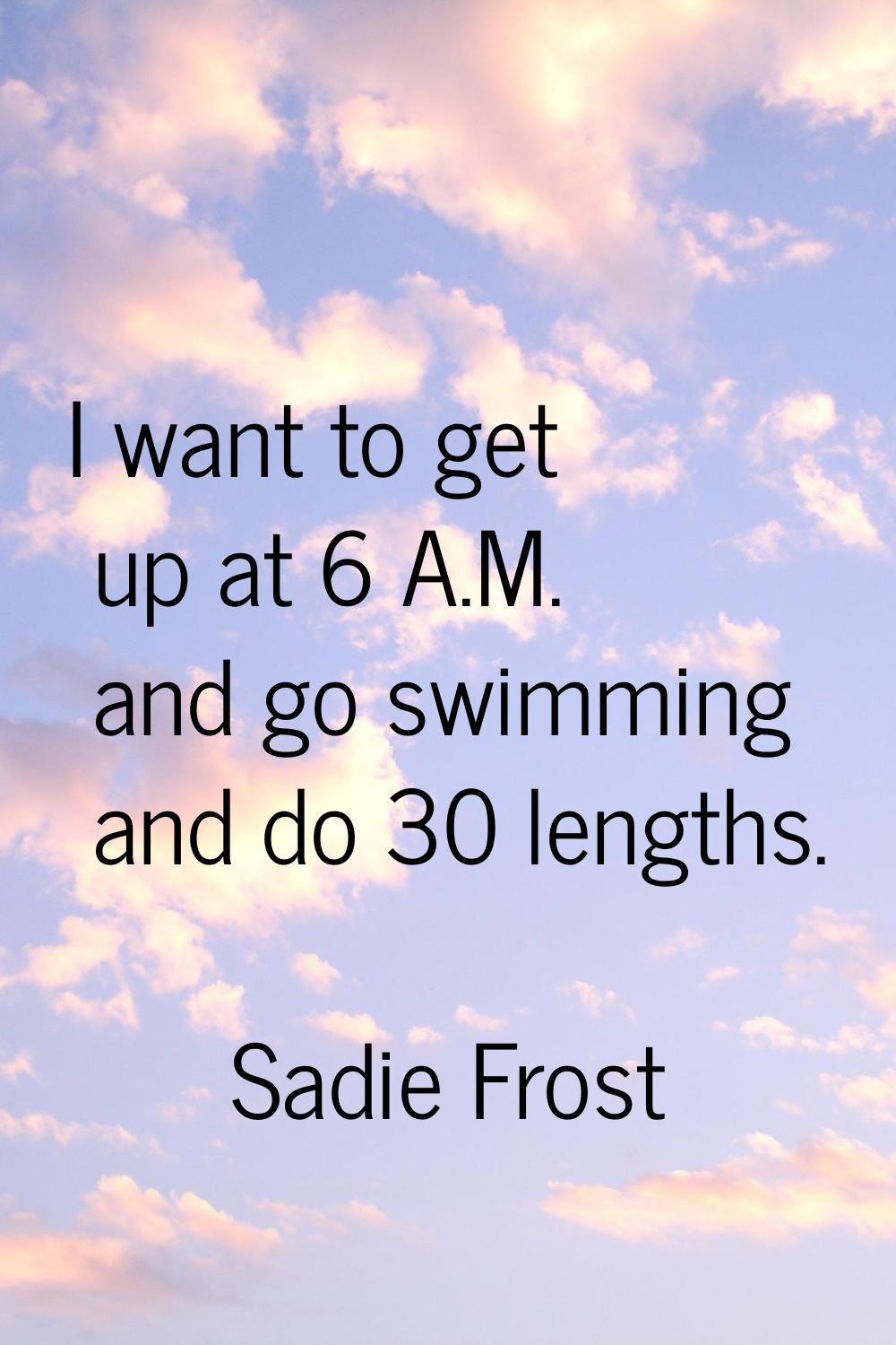 I want to get up at 6 A.M. and go swimming and do 30 lengths.