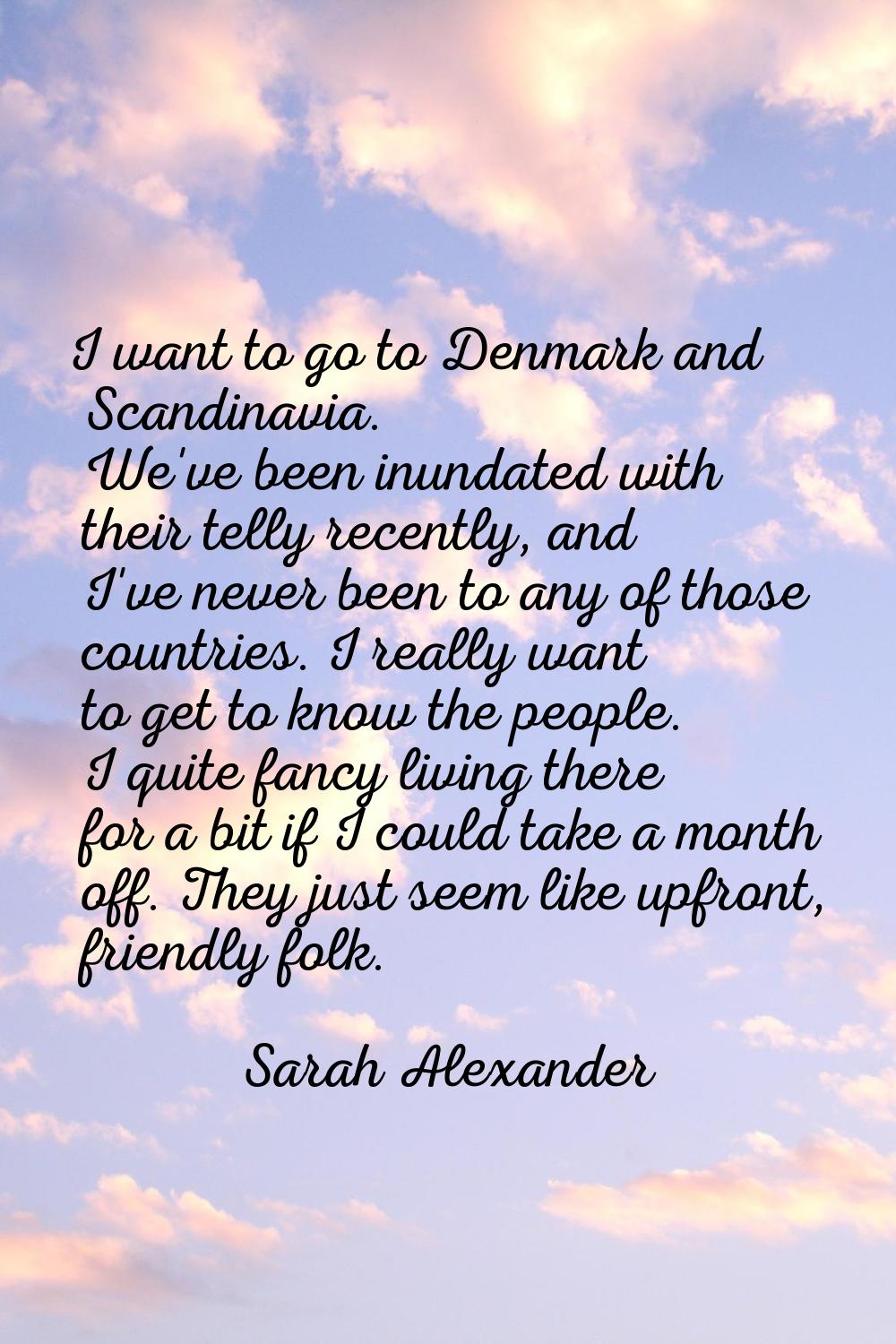 I want to go to Denmark and Scandinavia. We've been inundated with their telly recently, and I've n
